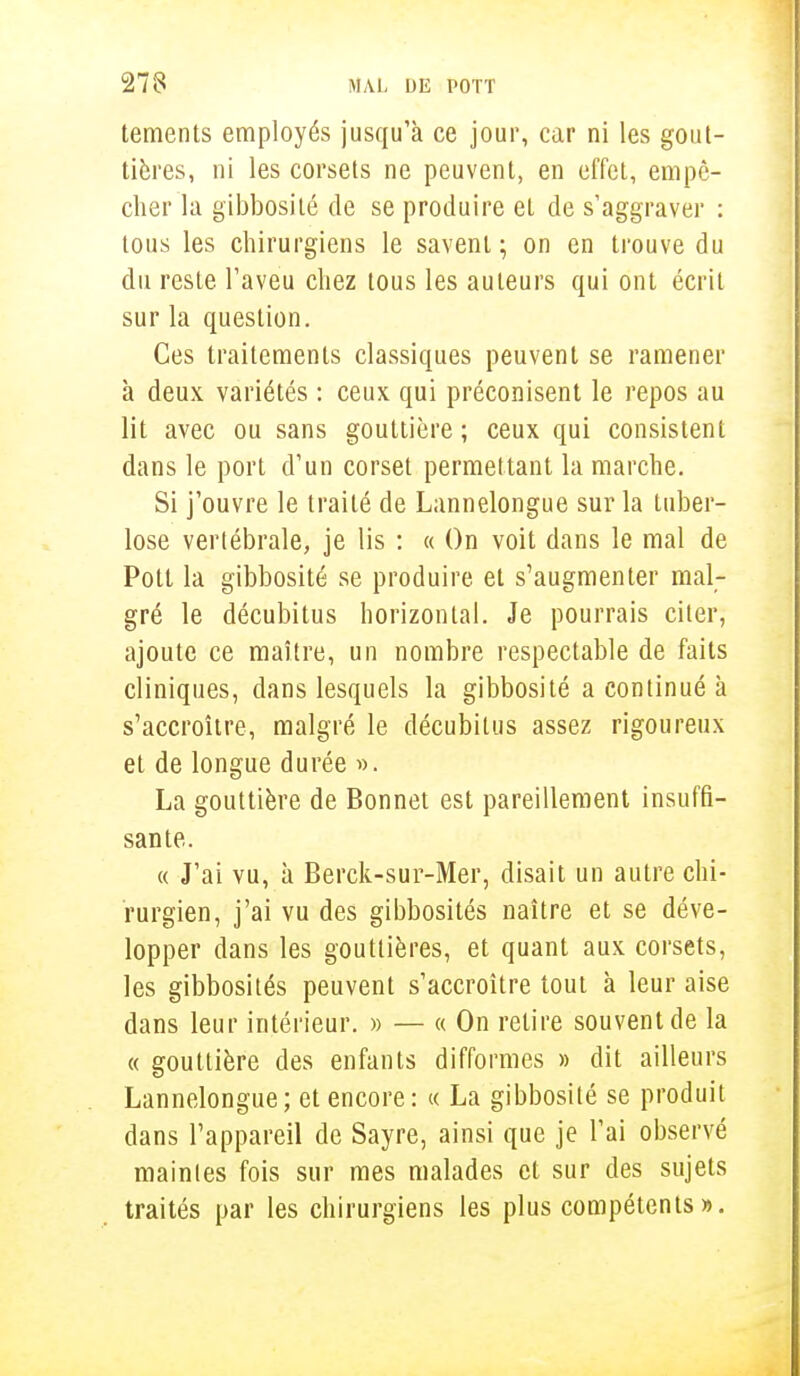 tements employés jusqu'à ce jour, car ni les gout- tières, ni les corsets ne peuvent, en effet, empê- cher la gibbosité de se produire et de s'aggraver : tous les chirurgiens le savent ; on en trouve du du reste l'aveu chez tous les auteurs qui ont écrit sur la question. Ces traitements classiques peuvent se ramener à deux variétés : ceux qui préconisent le repos au lit avec ou sans gouttière ; ceux qui consistent dans le port d'un corset permettant la marche. Si j'ouvre le traité de Lannelongue sur la tuber- lose vertébrale, je lis : « On voit dans le mal de Pott la gibbosité se produire et s'augmenter mal- gré le décubitus horizontal. Je pourrais citer, ajoute ce maître, un nombre respectable de faits cliniques, dans lesquels la gibbosité a continué à s'accroître, malgré le décubilus assez rigoureux et de longue durée ». La gouttière de Bonnet est pareillement insuffi- sante. « J'ai vu, à Berck-sur-Mer, disait un autre chi- rurgien, j'ai vu des gibbosités naître et se déve- lopper dans les gouttières, et quant aux corsets, les gibbosités peuvent s'accroître tout à leur aise dans leur intérieur. » — « On relire souvent de la « gouttière des enfants difformes » dit ailleurs Lannelongue; et encore: « La gibbosité se produit dans l'appareil de Sayre, ainsi que je l'ai observé maintes fois sur mes malades et sur des sujets traités par les chirurgiens les plus compétents».