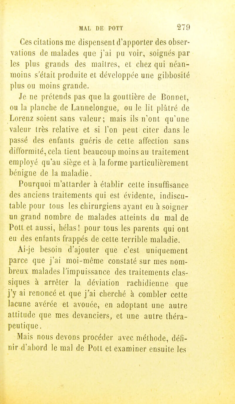 Ces citations me dispensent d'apporter des obser- vations de malades que j'ai pu voir, soignés par les plus grands des maîtres, et chez qui néan- moins s'était produite et développée une gibbosité plus ou moins grande. Je ne prétends pas que la gouttière de Bonnet, ou la planche de Lannelongue, ou le lit plâtré de Lorenz soient sans valeur; mais ils n'ont qu'une valeur très relative et si l'on peut citer dans le passé des enfants guéris de cette affection sans difformité, cela tient beaucoup moins au traitement employé qu'au siège et à la forme particulièrement bénigne de la maladie. Pourquoi m'attarder à établir celte insuffisance des anciens traitements qui est évidente, indiscu- table pour tous les chirurgiens ayant eu à soigner un grand nombre de malades atteints du mal de Pott et aussi, hélas! pour tous les parents qui ont eu des enfants frappés de cette terrible maladie. Ai-je besoin d'ajouter que c'est uniquement parce que j'ai moi-même constaté sur mes nom- breux malades l'impuissance des traitements clas- siques à arrêter la déviation rachidienne que j'y ai renoncé et que j'ai cherché à combler cette lacune avérée et avouée, en adoptant une autre altitude que mes devanciers, et une autre théra- peutique. Mais nous devons procéder avec méthode, défi- nir d'abord le mal de Pott et examiner ensuite les