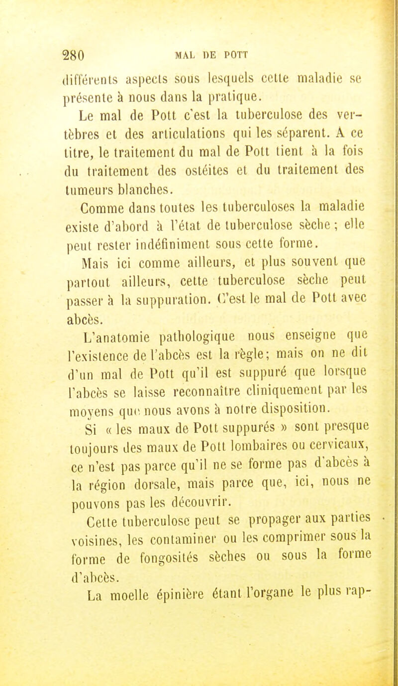 différents aspects sous lesquels cette maladie se présente à nous dans la pratique. Le mal de Pott c'est la tuberculose des ver- tèbres et des articulations qui les séparent. À ce titre, le traitement du mal de Pott tient à la fois du traitement des ostéites et du traitement des tumeurs blanches. Comme dans toutes les tuberculoses la maladie existe d'abord a l'état de tuberculose sèche ; elle peut rester indéfiniment sous cette forme. Mais ici comme ailleurs, et plus souvent que partout ailleurs, cette tuberculose sèche peut passer à la suppuration. C'est le mal de Pott avec abcès. L'anatomie pathologique nous enseigne que l'existence de l'abcès est la règle; mais on ne dit d'un mal de Pott qu'il est suppuré que lorsque l'abcès se laisse reconnaître cliniquement par les moyens que. nous avons à notre disposition. Si « les maux de Pott suppures » sont presque toujours des maux de Pott lombaires ou cervicaux, ce n'est pas parce qu'il ne se forme pas d'abcès à la région dorsale, mais parce que, ici, nous ne pouvons pas les découvrir. Cette tuberculose peut se propager aux parties voisines, les contaminer ou les comprimer sous la forme de fongosités sèches ou sous la forme d'abcès. La moelle épinière étant l'organe le plus rap-