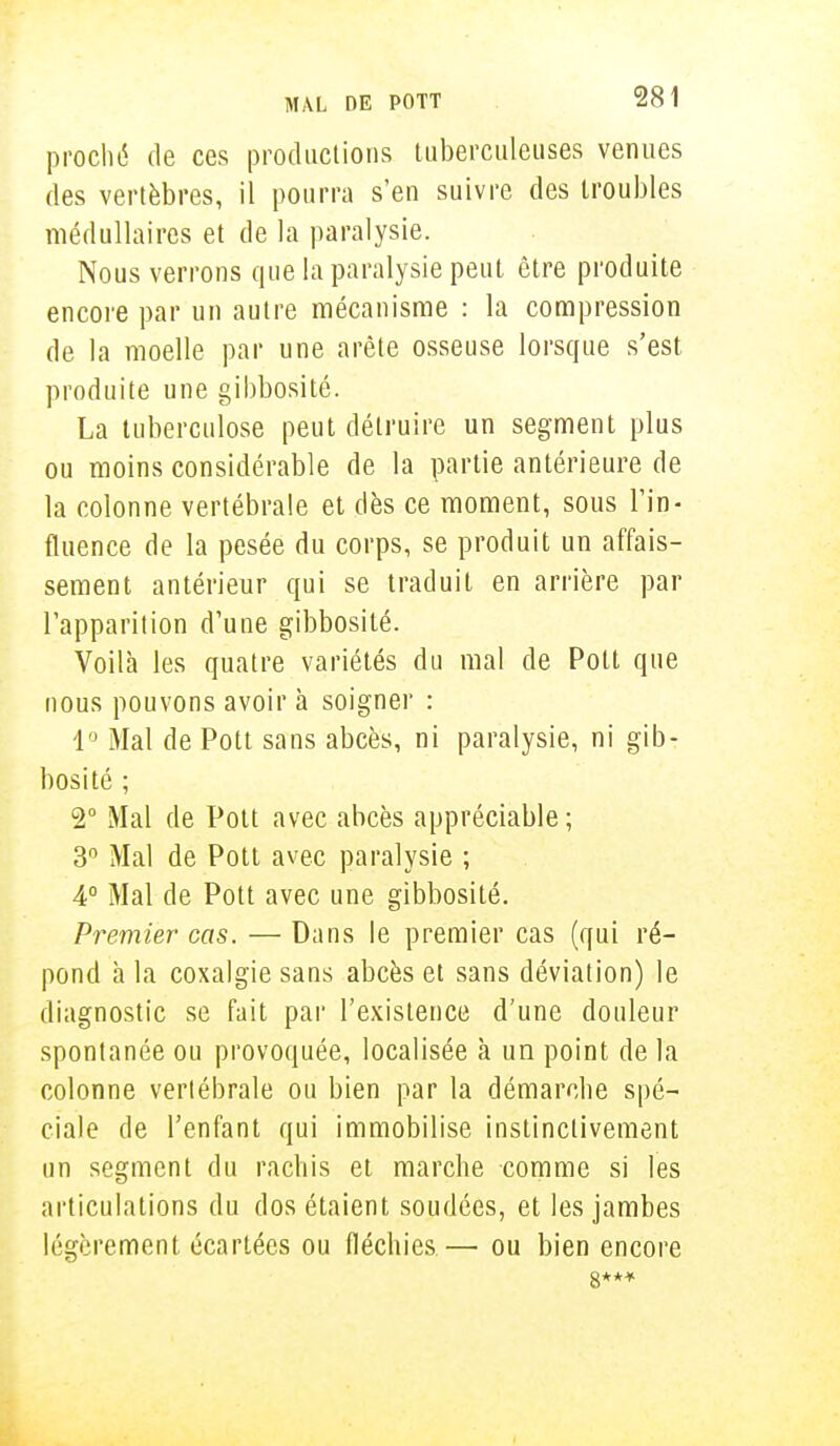proché de ces productions tuberculeuses venues des vertèbres, il pourra s'en suivre des troubles médullaires et de la paralysie. Nous verrons que la paralysie peut être produite encore par un autre mécanisme : la compression de la moelle par une arête osseuse lorsque s'est produite une gibbosité. La tuberculose peut détruire un segment plus ou moins considérable de la partie antérieure de la colonne vertébrale et dès ce moment, sous l'in- fluence de la pesée du corps, se produit un affais- sement antérieur qui se traduit en arrière par l'apparition d'une gibbosité. Voilà les quatre variétés du mal de Pott que nous pouvons avoir à soigner : 1° Mal de Pott sans abcès, ni paralysie, ni gib- bosité ; 2° Mal de Pott avec abcès appréciable; 3° Mal de Pott avec paralysie ; 4° Mal de Pott avec une gibbosité. Premier cas. — Dans le premier cas (qui ré- pond h la coxalgie sans abcès et sans déviation) le diagnostic se fait par l'existence d'une douleur spontanée ou provoquée, localisée à un point de la colonne vertébrale ou bien par la démarclie spé- ciale de l'enfant qui immobilise instinctivement un segment du rachis et marche comme si les articulations du dos étaient soudées, et les jambes légèrement écartées ou fléchies—■ ou bien encore 8***
