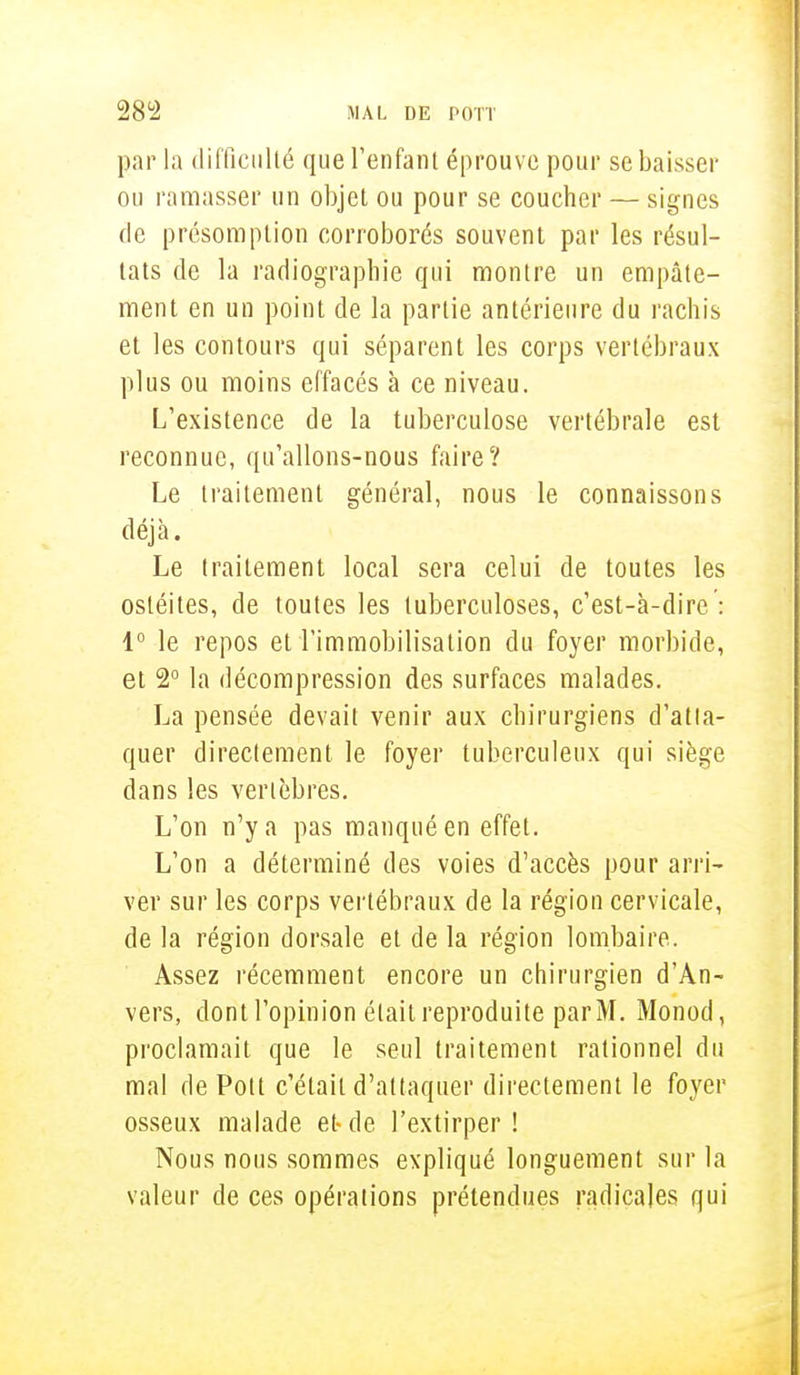 par la difficulté que l'enfant éprouve pour se baisser ou ramasser un objet ou pour se coucher — signes de présomption corroborés souvent par les résul- tats de la radiographie qui montre un empâte- ment en un point de la partie antérieure du rachis et les contours qui séparent les corps vertébraux plus ou moins effacés à ce niveau. L'existence de la tuberculose vertébrale est reconnue, qu'allons-nous faire? Le traitement général, nous le connaissons déjà. Le traitement local sera celui de toutes les ostéites, de toutes les tuberculoses, c'est-à-dire : 1° le repos et l'immobilisation du foyer morbide, et 2° la décompression des surfaces malades. La pensée devait venir aux chirurgiens d'atta- quer directement le foyer tuberculeux qui siège dans les vertèbres. L'on n'y a pas manqué en effet. L'on a déterminé des voies d'accès pour arri- ver sur les corps vertébraux de la région cervicale, de la région dorsale et de la région lombaire. Assez récemment encore un chirurgien d'An- vers, dont l'opinion était reproduite par M. Monod, proclamait que le seul traitement rationnel du mal de Pott c'était d'attaquer directement le foyer osseux malade et-de l'extirper! Nous nous sommes expliqué longuement sur la valeur de ces opérations prétendues radicales qui
