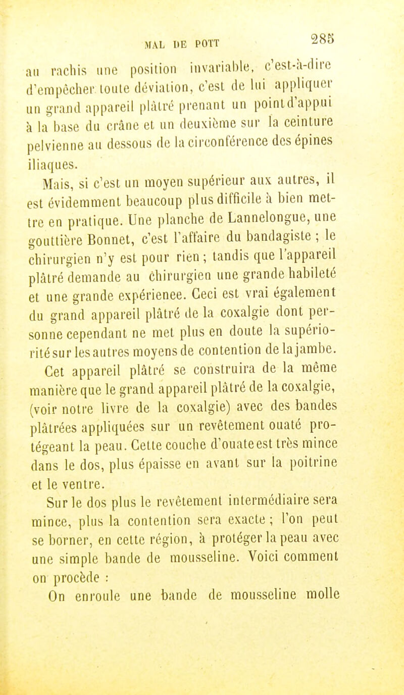 au rachis une position invariable, c'est-à-dire d'empêcher: toute déviation, c'est de lui appliquer un grand appareil plâtré prenant un point d'appui à la base du crâne et un deuxième sur l'a ceinture pelvienne au dessous de la circonférence des épines iliaques. Mais, si c'est un moyen supérieur aux autres, il est évidemment beaucoup plus difficile h bien met- tre en pratique. Une planche de Lannelongue, une gouttière Bonnet, c'est l'affaire du bandagiste ; le chirurgien n'y est pour rien ; tandis que l'appareil plâtré demande au chirurgien une grande habileté et une grande expérienee. Ceci est vrai également du grand appareil plâtré de la coxalgie dont per- sonne cependant ne met plus en doute la supério- rité sur les autres moyens de contention de la jambe. Cet appareil plâtré se construira de la même manière que le grand appareil plâtré de la coxalgie, (voir notre livre de la coxalgie) avec des bandes plâtrées appliquées sur un revêtement ouaté pro- tégeant la peau. Cette couche d'ouate est très mince dans le dos, plus épaisse en avant sur la poitrine et le ventre. Sur le dos plus le revêtement intermédiaire sera mince, plus la contention sera exacte ; l'on peut se borner, en cette région, à protéger la peau avec une simple bande de mousseline. Voici comment on procède : On enroule une bande de mousseline molle
