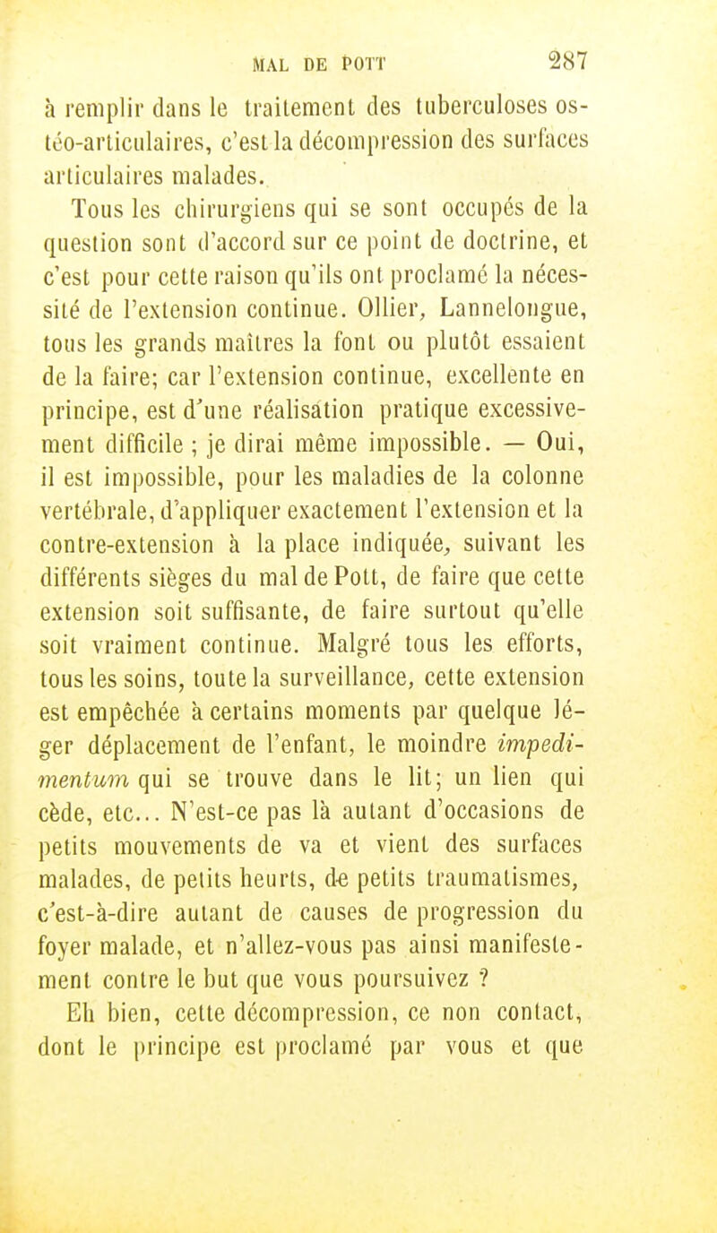 à remplir dans le traitement des tuberculoses os- téo-articulaires, c'est la décompression des surfaces articulaires malades. Tous les chirurgiens qui se sont occupés de la question sont d'accord sur ce point de doctrine, et c'est pour cette raison qu'ils ont proclamé la néces- sité de l'extension continue. Ollier, Lannelongue, tous les grands maîtres la font ou plutôt essaient de la faire; car l'extension continue, excellente en principe, est d'une réalisation pratique excessive- ment difficile ; je dirai même impossible. — Oui, il est impossible, pour les maladies de la colonne vertébrale, d'appliquer exactement l'extension et la contre-extension à la place indiquée, suivant les différents sièges du mal de Pott, de faire que cette extension soit suffisante, de faire surtout qu'elle soit vraiment continue. Malgré tous les efforts, tous les soins, toute la surveillance, cette extension est empêchée k certains moments par quelque lé- ger déplacement de l'enfant, le moindre impedi- mentum qui se trouve dans le lit; un lien qui cède, etc.. N'est-ce pas là autant d'occasions de petits mouvements de va et vient des surfaces malades, de petits heurts, de petits traumatismes, c est-k-dire autant de causes de progression du foyer malade, et n'allez-vous pas ainsi manifeste- ment contre le but que vous poursuivez ? Eh bien, celte décompression, ce non contact, dont le principe est proclamé par vous et que