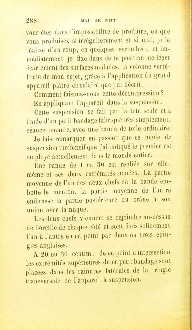 vous êtes dans l'impossibilité de produire, ou que vous produisez si irrégulièrement et si mal, je le réalise d'un coup, en quelques secondes ; et im- médiatement je fixe dans cette position de léger écartement des surfaces malades, la colonne verté- brale de mon sujet, grâce à l'application du grand appareil plâtré circulaire que j'ai décrit. Comment faisons-nous cette décompression ? En appliquant l'appareil dans la suspension. Cette suspension se fait par la tête seule et à l'aide d'un petit bandage fabriqué très simplement, séance tenante,avec une bande de toile ordinaire. Je fais remarquer en passant que ce mode de suspension inoffensif que j'ai indiqué le premier est employé actuellement dans le monde entier. Une bande de 1 m. 50 est repliée sur elle- même et ses deux extrémités nouées. La partie moyenne de l'un des deux chefs de la bande em- boîte le menton, la partie moyenne de l'autre embrasse la partie postérieure du crâne à son union avec la nuque. Les deux chefs viennent se rejoindre au-dessus de l'oreille de chaque côté et sont fixés solidement l'un à l'autre en ce point par deux ou trois épin- gles anglaises. A 20 ou 30 centim. de ce point d'intersection les extrémités supérieures de ce petit bandage sont placées dans les rainures latérales de la tringle transversale de l'appareil â suspension.