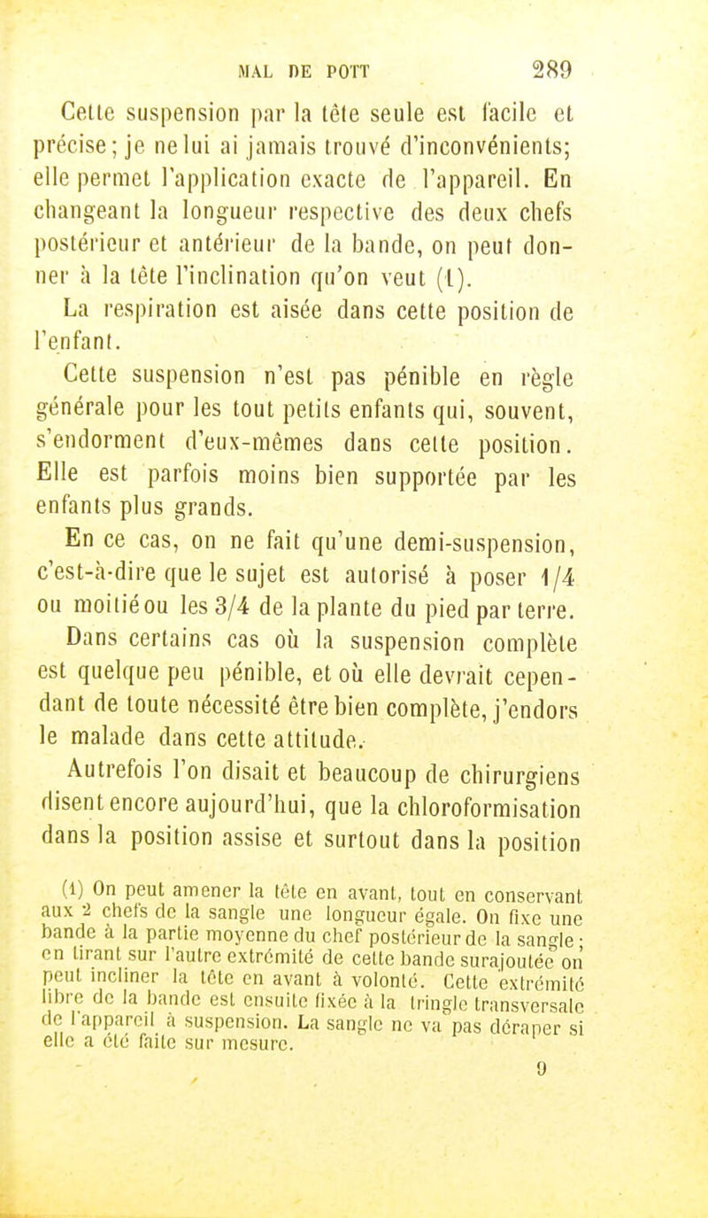 Cette suspension par la tète seule est facile et précise; je ne lui ai jamais trouvé d'inconvénients; elle permet l'application exacte de l'appareil. En changeant la longueur respective des deux chefs postérieur et antérieur de la bande, on peut don- ner à la tête l'inclination qu'on veut (l). La respiration est aisée dans cette position de l'enfant. Cette suspension n'est pas pénible en règle générale pour les tout petits enfants qui, souvent, s'endorment d'eux-mêmes dans cette position. Elle est parfois moins bien supportée par les enfants plus grands. En ce cas, on ne fait qu'une demi-suspension, c'est-à-dire que le sujet est autorisé à poser 1/4 ou moitié ou les 3/4 de la plante du pied par terre. Dans certains cas où la suspension complète est quelque peu pénible, et où elle devrait cepen- dant de toute nécessité être bien complète, j'endors le malade dans cette attitude. Autrefois l'on disait et beaucoup de chirurgiens disent encore aujourd'hui, que la chloroformisation dans la position assise et surtout dans la position (1) On peut amener la tête en avant, tout en conservant aux -2 chefs de la sangle une longueur égale. On fixe une bande à la partie moyenne du chef postérieur de la sangle • en tirant sur l'autre extrémité de celte bande surajoutée'on peut incliner la tête en avant à volonté. Cette extrémité libre de la bande est ensuite fixée à la tringle transversale de l'appareil à suspension. La sangle ne va pas déraper si elle a été faite sur mesure. 9