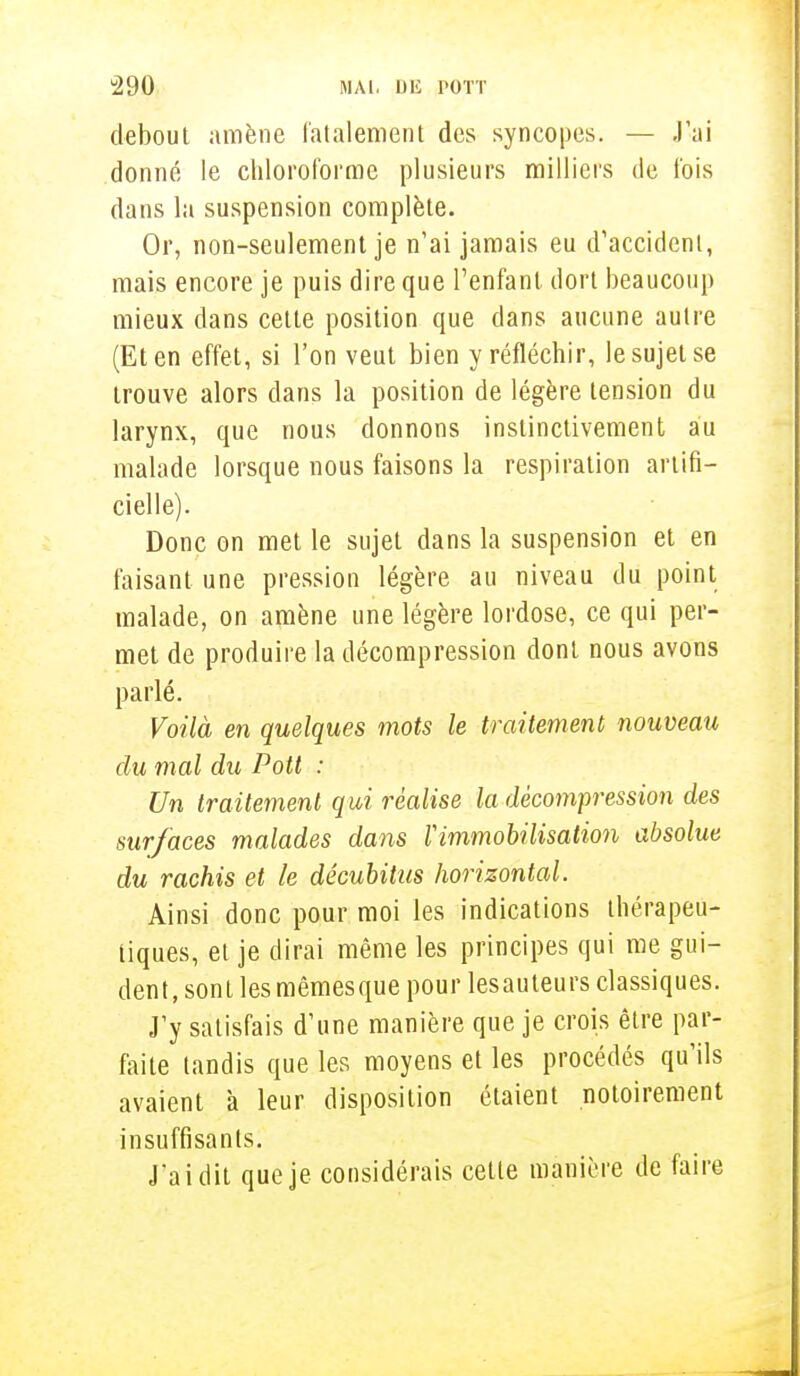 debout amène fatalement des syncopes. — J'ai donné le chloroforme plusieurs milliers de fois dans la suspension complète. Or, non-seulement je n'ai jamais eu d'accident, mais encore je puis dire que l'enfant, dort beaucoup mieux dans celle position que dans aucune autre (Et en effet, si l'on veut bien y réfléchir, le sujet se trouve alors dans la position de légère tension du larynx, que nous donnons instinctivement au malade lorsque nous faisons la respiration artifi- cielle). Donc on met le sujet dans la suspension et en faisant une pression légère au niveau du point malade, on amène une légère lordose, ce qui per- met de produire la décompression dont nous avons parlé. Voilà en quelques mots le traitement nouveau du mal du Pott : Un traitement qui réalise la décompression des sur/aces malades dans l'immobilisation absolue du rachis et le décubitus horizontal. Ainsi donc pour moi les indications thérapeu- tiques, el je dirai même les principes qui me gui- dent, sonl les mêmesque pour lesauteurs classiques. J'y satisfais d'une manière que je crois être par- faite tandis que les moyens et les procédés qu'ils avaient à leur disposition étaient notoirement insuffisants. J'ai dit que je considérais cette manière de faire