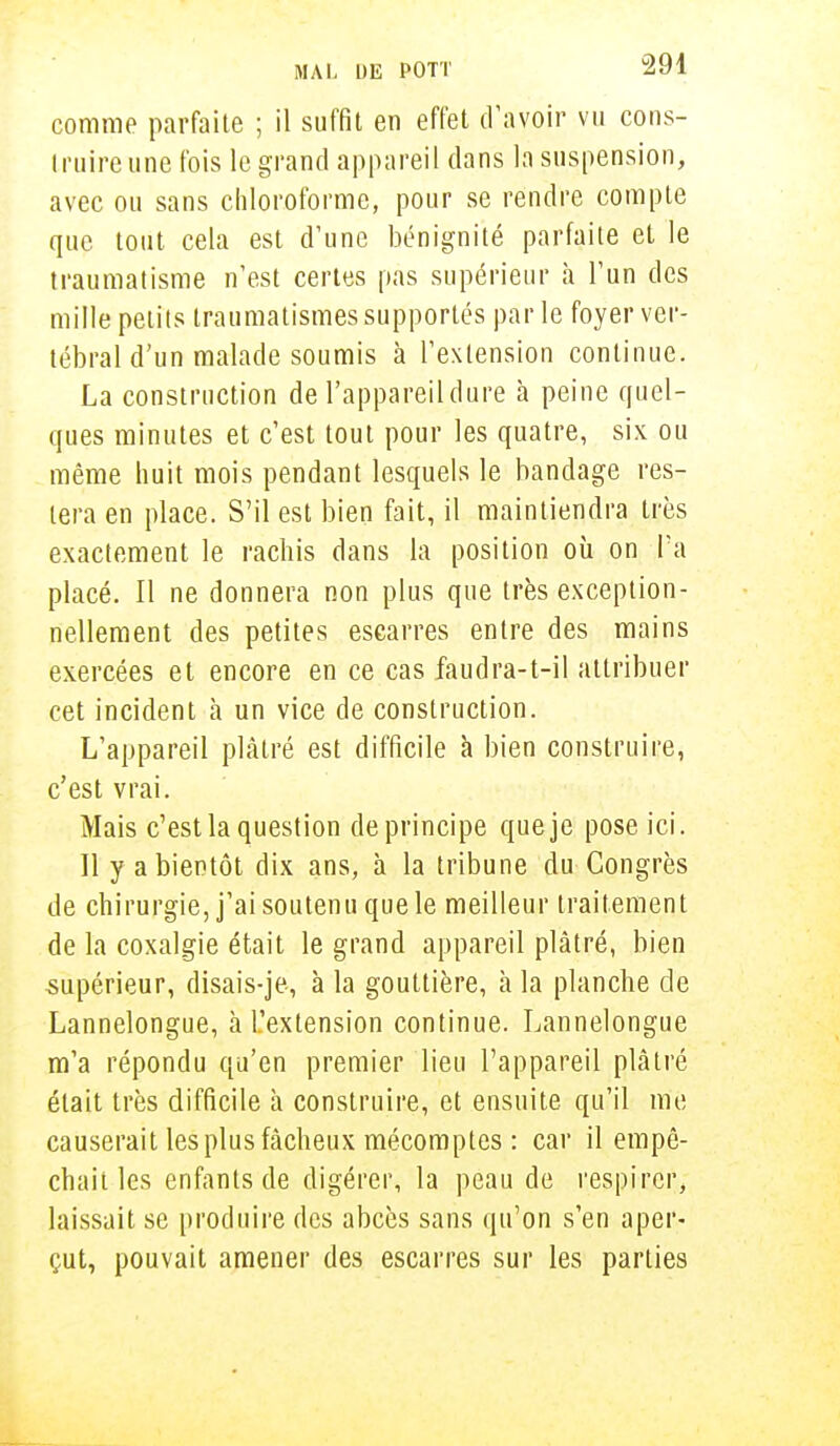 comme parfaite ; il suffit en effet d'avoir vu cons- truire une fois le grand appareil dans la suspension, avec ou sans chloroforme, pour se rendre compte que tout cela est d'une bénignité parfaite et le traumatisme n'est certes pas supérieur h l'un des mille petits traumatismes supportés parle foyer ver- tébral d'un malade soumis à l'extension continue. La construction de l'appareil dure à peine quel- ques minutes et c'est tout pour les quatre, six ou même huit mois pendant lesquels le bandage res- tera en place. S'il est bien fait, il maintiendra très exactement le rachis dans la position où on Ta placé. Il ne donnera non plus que très exception- nellement des petites escarres entre des mains exercées et encore en ce cas faudra-t-il attribuer cet incident à un vice de construction. L'appareil plâtré est difficile à bien construire, c'est vrai. Mais c'est la question de principe que je pose ici. Il y a bientôt dix ans, à la tribune du Congrès de chirurgie, j'ai soutenu que le meilleur traitement de la coxalgie était le grand appareil plâtré, bien supérieur, disais-je-, à la gouttière, à la planche de Lannelongue, à l'extension continue. Lannelongue m'a répondu qu'en premier lieu l'appareil plâtré était très difficile à construire, et ensuite qu'il me causerait les plus fâcheux mécomptes : car il empê- chait les enfants de digérer, la peau de respirer, laissait se produire des abcès sans qu'on s'en aper- çut, pouvait amener des escarres sur les parties