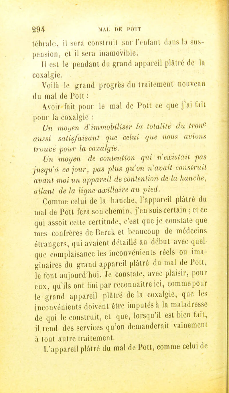 tébrale, il sera construit sur l'enfant dans la sus- pension, et il sera inamovible. Il est le pendant du grand appareil plâtré de la coxalgie. Voilà le grand progrès du traitement nouveau du mal de Pott : Avoir fait pour le mal de Poil ce que j'ai fait pour la coxalgie : Un moyen d'immobiliser la lotalilè du tronc aussi satisfaisant que celui que nous avions trouvé pour la coxalgie. Un moyen de contention qui n existait pas jusqu'à ce jour, pas plus qu'on n'avait construit avant moi un appareil de contention de la hanche, allant de la ligne axillaire au pied. Comme celui de la hanche, l'appareil plâtré du mal de Potl fera son chemin, j'en suis certain ;etce qui assoit cette certitude, c'est que je constate que mes confrères de Berck et beaucoup de médecins étrangers, qui avaient détaillé au début avec quel que complaisance les inconvénients réels ou ima- ginaires du grand appareil plâtré du mal de Potl, le font aujourd'hui. Je constate, avec plaisir, pour eux, qu'ils ont fini par reconnaître ici, commepour le grand appareil plâtré de la coxalgie, que, les inconvénients doivent être imputés à la maladresse de qui le construit, et que, lorsqu'il est bien fait, il rend des services qu'on demanderait vainement à tout autre traitement. L'appareil plâtré du mal de Pott, comme celui de