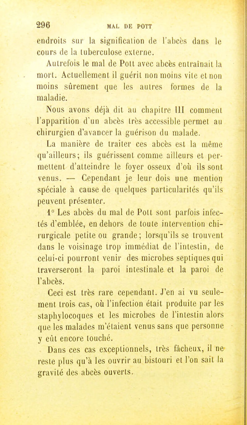 endroits sur la signification de l'abcès dans le cours de la tuberculose externe. Autrefois le mal de Pott avec abcès entraînait la mort. Actuellement il guérit non moins vite et non moins sûrement que les autres formes de la maladie. Nous avons déjà dit au chapitre 11I comment l'apparition d'un abcès très accessible permet au chirurgien d'avancer la guérison du malade. La manière de traiter ces abcès est la même qu'ailleurs; ils guérissent comme ailleurs et per- mettent d'atteindre le foyer osseux d'où ils sont venus. — Cependant je leur dois une mention spéciale à cause de quelques particularités qu'ils peuvent présenter. 1° Les abcès du mal de Pott sont parfois infec- tés d'emblée, en dehors de toute intervention chi- rurgicale petite ou grande ; lorsqu'ils se trouvent dans le voisinage trop immédiat de l'intestin, de celui-ci pourront venir des microbes septiquesqui traverseront la paroi intestinale et la paroi de l'abcès. Ceci est très rare cependant. J'en ai vu seule- ment trois cas, où l'infection était produite par les staphylocoques et les microbes de l'intestin alors que les malades m'étaient venus sans que personne y eût encore touché. Dans ces cas exceptionnels, très fâcheux, il ne reste plus qu'à les ouvrir au bistouri et l'on sait la gravité des abcès ouverts.