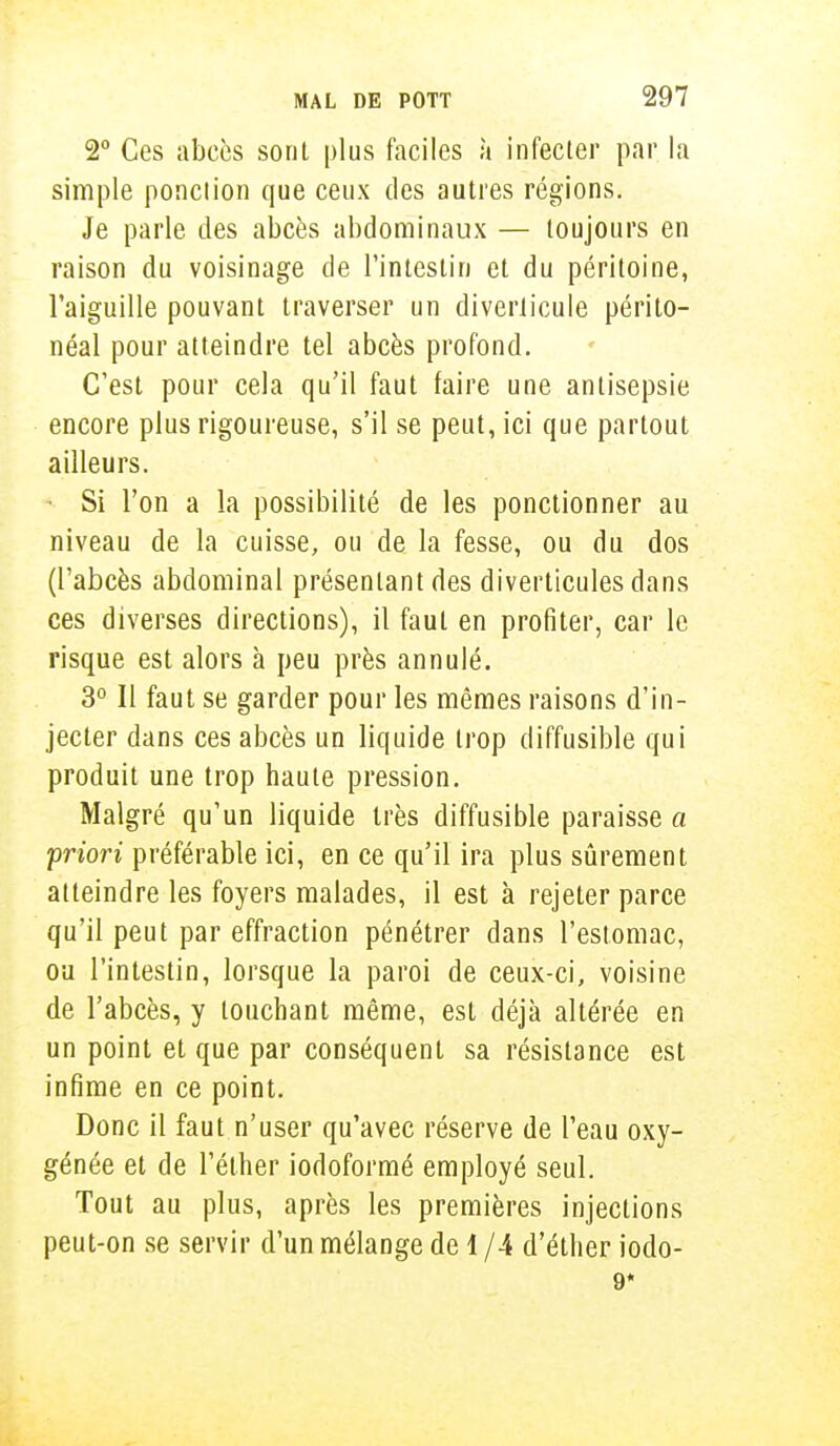 2° Ces abcès sont plus faciles à infecter par la simple ponction que ceux des autres régions. Je parle des abcès abdominaux — toujours en raison du voisinage de l'intestin et du péritoine, l'aiguille pouvant traverser un diverlicule périlo- néal pour atteindre tel abcès profond. C'est pour cela qu'il faut faire une antisepsie encore plus rigoureuse, s'il se peut, ici que partout ailleurs. * Si l'on a la possibilité de les ponctionner au niveau de la cuisse, ou de la fesse, ou du dos (l'abcès abdominal présentant des diverticules dans ces diverses directions), il faut en profiter, car le risque est alors à peu près annulé. 3° Il faut se garder pour les mêmes raisons d'in- jecter dans ces abcès un liquide trop diffusible qui produit une trop haute pression. Malgré qu'un liquide très diffusible paraisse a priori préférable ici, en ce qu'il ira plus sûrement atteindre les foyers malades, il est à rejeter parce qu'il peut par effraction pénétrer dans l'estomac, ou l'intestin, lorsque la paroi de ceux-ci, voisine de l'abcès, y touchant même, est déjà altérée en un point et que par conséquent sa résistance est infime en ce point. Donc il faut n'user qu'avec réserve de l'eau oxy- génée et de l'éther iodoformé employé seul. Tout au plus, après les premières injections peut-on se servir d'un mélange de 1 /4 d'éther iodo- 9*
