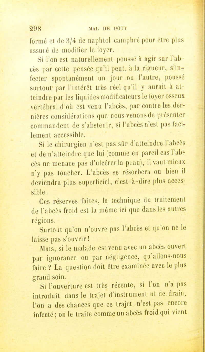 formé cl de 3/4 de naphlol camphré pour être plus assuré de modifier le foyer. Si l'on est naturellement poussé à agir sur l'ab- cès par cette pensée qu'il peut, à la rigueur, s'in- fecter spontanément un jour ou l'autre, poussé surtout- par l'intérêt très réel qu'il y aurait à at- teindre par les liquides modificaleurs le foyer osseux vertébral d'où est venu l'abcès, par contre les der- nières considérations que nous venonsde présenter commandent de s'abstenir, si l'abcès n'esi pas faci- lement accessible. Si le chirurgien n'est pas sûr d'atteindre l'abcès et de n'atteindre que lui (comme en pareil cas l'ab- cès ne menace pas d'ulcérer la peau), il vaut mieux n'y pas loucher. L'abcès se résorbera ou bien il deviendra plus superficiel, c'est-à-dire plus acces- sible. Ces réserves faites, la technique du traitement de l'abcès froid est la même ici que dans les autres régions. Surtout qu'on n'ouvre pas l'abcès et qu'on ne le laisse pas s'ouvrir ! Mais, si le malade est venu avec un abcès ouvert par ignorance ou par négligence, qu'allons-nous faire ? La question doit être examinée avec le plus grand soin. Si l'ouverture est très récente, si l'on n'a pas introduit dans le trajet d'instrument ni de drain, l'on a des chances que ce trajet n'est pas encore infecté ; on le traite comme un abcès froid qui vient