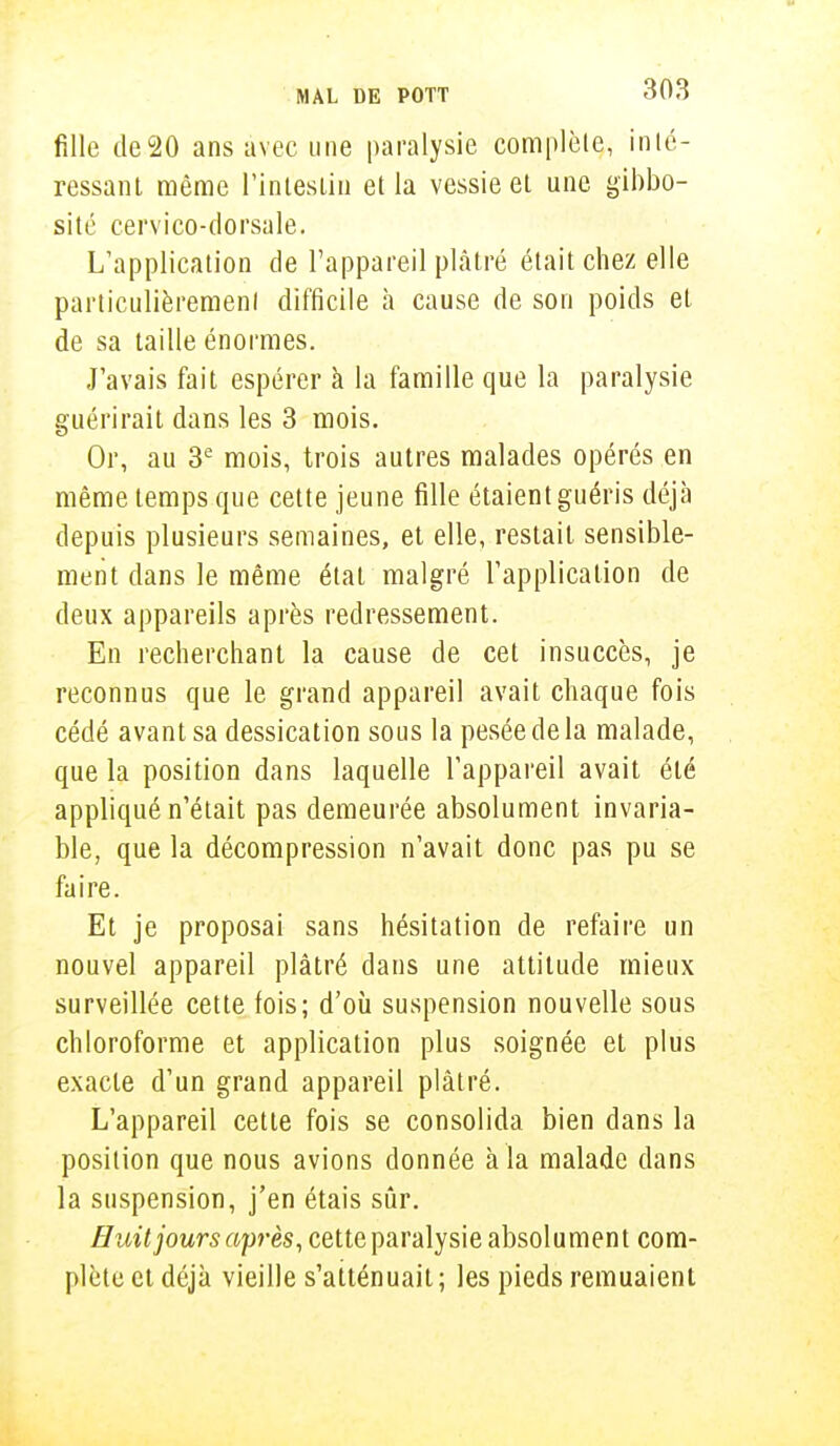 fille dec20 ans avec une paralysie complète, inté- ressant même l'intestin et la vessie et une gibbo- sité cervico-dorsale. L'application de l'appareil plâtré était chez elle particulièrement difficile à cause de son poids et de sa taille énormes. J'avais fait espérer à la famille que la paralysie guérirait dans les 3 mois. Or, au 3e mois, trois autres malades opérés en même temps que cette jeune fille étaient guéris déjà depuis plusieurs semaines, et elle, restait sensible- ment dans le même étal malgré l'application de deux appareils après redressement. En recherchant la cause de cet insuccès, je reconnus que le grand appareil avait chaque fois cédé avant sa dessication sous la pesée de la malade, que la position dans laquelle l'appareil avait été appliqué n'était pas demeurée absolument invaria- ble, que la décompression n'avait donc pas pu se faire. Et je proposai sans hésitation de refaire un nouvel appareil plâtré dans une attitude mieux surveillée cette fois; d'où suspension nouvelle sous chloroforme et application plus soignée et plus exacte d'un grand appareil plâtré. L'appareil cette fois se consolida bien dans la position que nous avions donnée à la malade dans la suspension, j'en étais sûr. Huit jours après, cette paralysie absolument com- plète et déjà vieille s'atténuait ; les pieds remuaient
