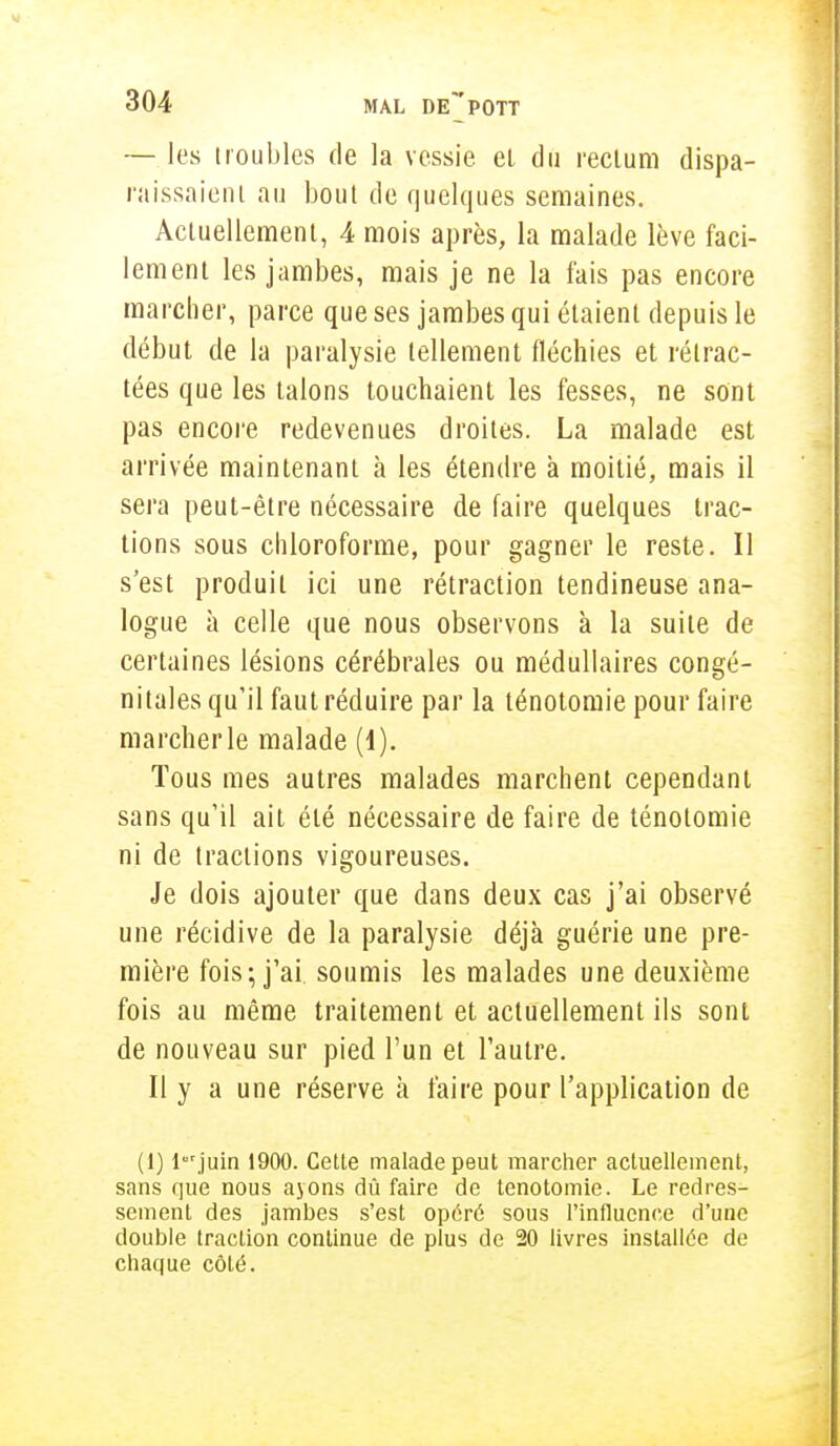 — les troubles de la vessie et du rectum dispa- raissaient au bout de quelques semaines. Actuellement, 4 mois après, la malade lève faci- lement les jambes, mais je ne la fais pas encore marcher, parce que ses jambes qui étaient depuis le début de la paralysie tellement fléchies et rétrac- tées que les talons louchaient les fesses, ne sont pas encore redevenues droites. La malade est arrivée maintenant à les étendre à moitié, mais il sera peut-être nécessaire de faire quelques trac- tions sous chloroforme, pour gagner le reste. Il s'est produit ici une rétraction tendineuse ana- logue à celle que nous observons à la suite de certaines lésions cérébrales ou médullaires congé- nitales qu'il faut réduire par la ténotomie pour faire marcher le malade (1). Tous mes autres malades marchent cependant sans qu'il ait été nécessaire de faire de ténotomie ni de tractions vigoureuses. Je dois ajouter que dans deux cas j'ai observé une récidive de la paralysie déjà guérie une pre- mière fois; j'ai, soumis les malades une deuxième fois au même traitement et actuellement ils sont de nouveau sur pied l'un et l'autre. Il y a une réserve à faire pour l'application de (1) lurjuin 1900. Cette malade peut marcher actuellement, sans que nous ayons dû faire de ténotomie. Le redres- sement des jambes s'est opéré sous l'influence d'une double traction continue de plus de 20 livres installée de chaque côté.