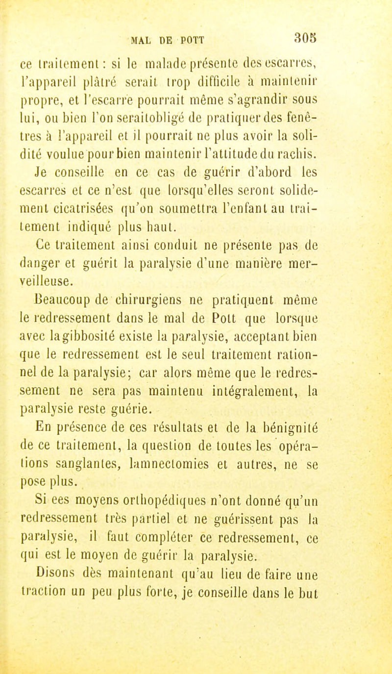 ce traitement: si le malade présente des escarres, l'appareil plâtré serait, trop difficile h maintenir propre, et l'escarre pourrait même s'agrandir sous lui, ou bien l'on seraitobligé de pratiquer des fenê- tres à l'appareil et il pourrait ne plus avoir la soli- dité voulue pourbien maintenir l'attitude du rachis. Je conseille en ce cas de guérir d'abord les escarres et ce n'est que lorsqu'elles seront solide- ment cicatrisées qu'on soumettra l'enfant au trai- tement indiqué plus haut. Ce traitement ainsi conduit ne présente pas de danger et guérit la paralysie d'une manière mer- veilleuse. Beaucoup de chirurgiens ne pratiquent même le redressement dans le mal de Pott que lorsque avec lagibbosité existe la paralysie, acceptant bien que le redressement est le seul traitement ration- nel de la paralysie; car alors même que le redres- sement ne sera pas maintenu intégralement, la paralysie reste guérie. En présence de ces résultats et de la bénignité de ce traitement, la question de toutes les opéra- lions sanglantes, lamnectomies et autres, ne se pose plus. Si ees moyens orthopédiques n'ont donné qu'un redressement très partiel et ne guérissent pas la paralysie, il faut compléter ce redressement, ce qui est le moyen de guérir la paralysie. Disons dès maintenant qu'au lieu de faire une traction un peu plus forte, je conseille dans le but