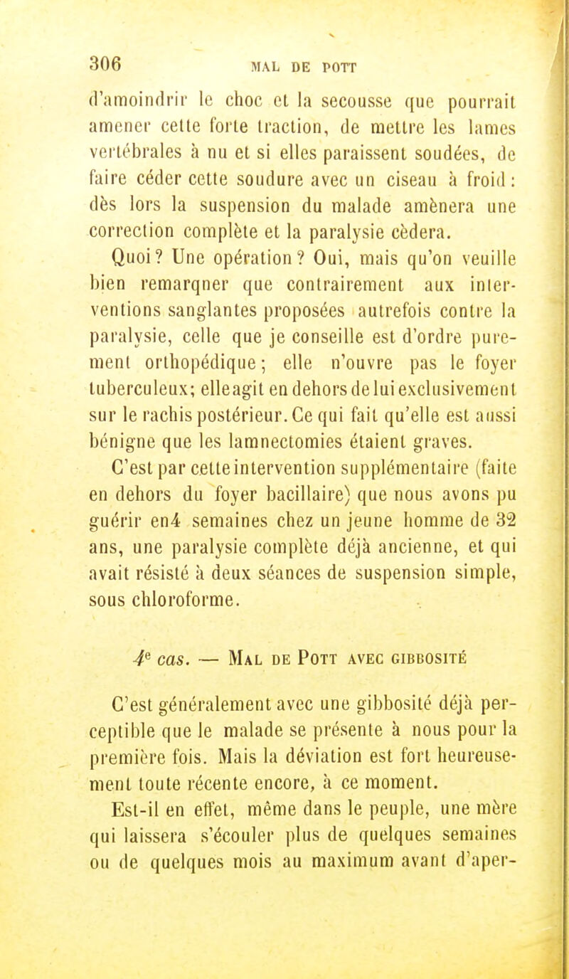 d'amoindrir le choc et la secousse que pourrait amener cette forte traction, de mettre les lames vertébrales à nu et si elles paraissent soudées, de faire céder cette soudure avec un ciseau à froid: dès lors la suspension du malade amènera une correction complète et la paralysie cédera. Quoi? Une opération? Oui, mais qu'on veuille bien remarqner que contrairement aux inier- ventions sanglantes proposées autrefois contre la paralysie, celle que je conseille est d'ordre pure- ment orthopédique ; elle n'ouvre pas le foyer tuberculeux; elleagit en dehors de lui exclusivement sur le rachis postérieur. Ce qui fait qu'elle est aussi bénigne que les lamnectomies étaient graves. C'est par cette intervention supplémentaire (faite en dehors du foyer bacillaire) que nous avons pu guérir en4 semaines chez un jeune homme de 32 ans, une paralysie complète déjà ancienne, et qui avait résisté à deux séances de suspension simple, sous chloroforme. 4e cas. — Mal de Pott avec gibbosité C'est généralement avec une gibbosité déjà per- ceptible que le malade se présente à nous pour la première fois. Mais la déviation est fort heureuse- ment toute récente encore, à ce moment. Est-il en effet, même dans le peuple, une mère qui laissera s'écouler plus de quelques semaines ou de quelques mois au maximum avant d'aper-