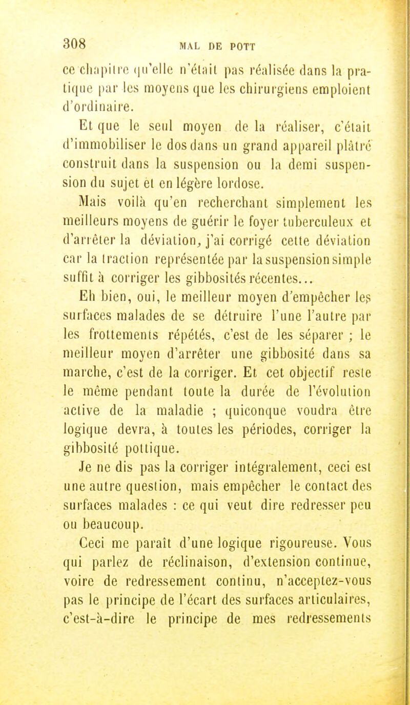 ce chapitre qu'elle n'était pas réalisée dans la pra- tique par les moyens que les chirurgiens emploient d'ordinaire. Et que le seul moyen de la réaliser, c'était d'immobiliser le dos dans un grand appareil plâtre construit dans la suspension ou la demi suspen- sion du sujet èt en légère lordose. Mais voilà qu'en recherchant simplement les meilleurs moyens de guérir le foyer tuberculeux et d'arrêter la déviation, j'ai corrigé cette déviation car la traction représentée par la suspension simple suffit à corriger les gibbosités récentes... Eh bien, oui, le meilleur moyen d'empêcher les surfaces malades de se détruire l'une l'autre par les frottements répétés, c'est de les séparer ; le meilleur moyen d'arrêter une gibbosité dans sa marche, c'est de la corriger. Et cet objectif reste le même pendant toute la durée de l'évolution active de la maladie ; quiconque voudra être logique devra, à toutes les périodes, corriger la gibbosité pottique. Je ne dis pas la corriger intégralement, ceci est une autre question, mais empêcher le contact des surfaces malades : ce qui veut dire redresser peu ou beaucoup. Ceci me paraît d'une logique rigoureuse. Vous qui parlez de réclinaison, d'extension continue, voire de redressement continu, n'acceptez-vous pas le principe de l'écart des surfaces articulaires, c'est-à-dire le principe de mes redressements