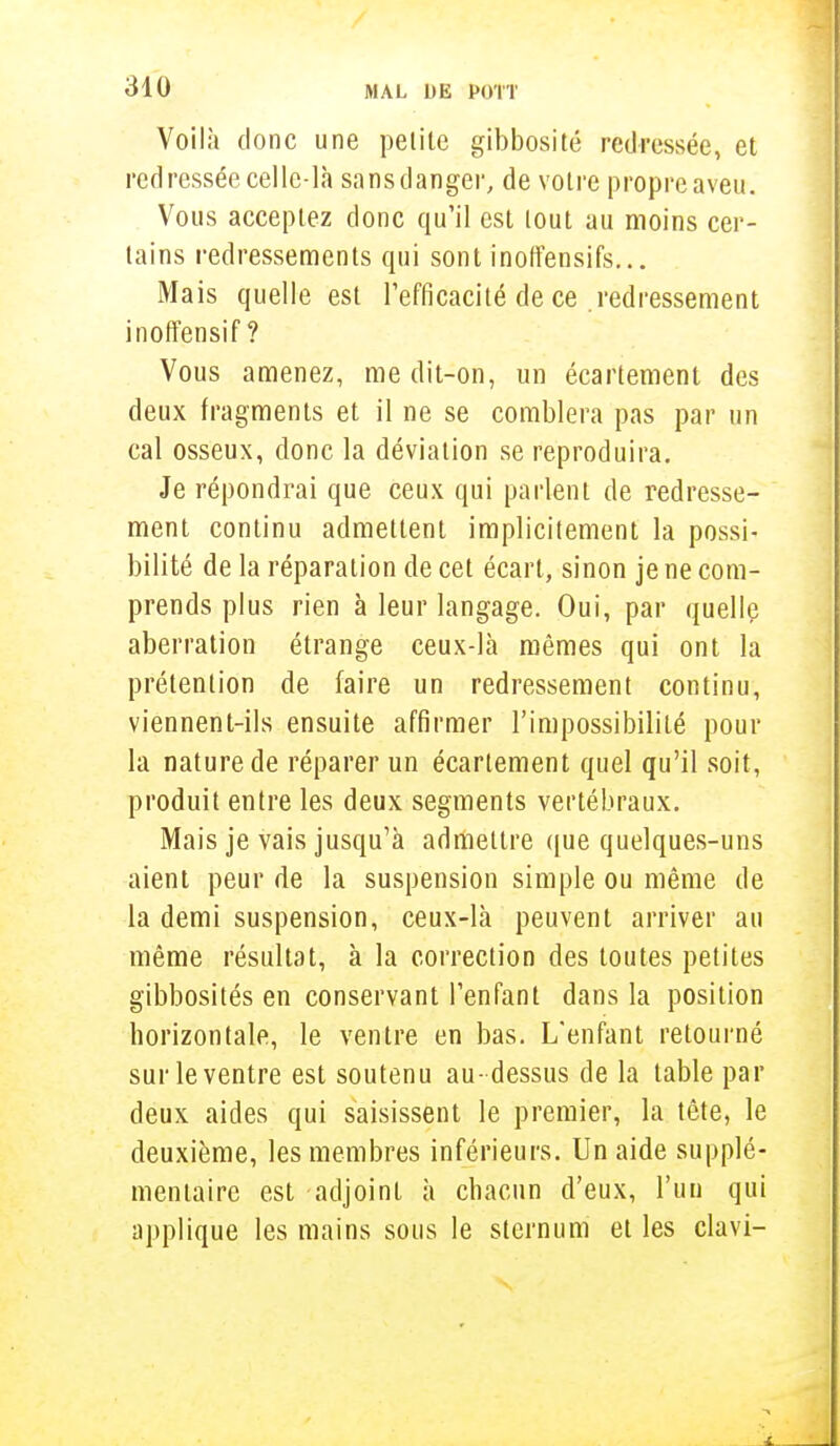Voilà donc une petile gibbosité redressée, et red ressée celle-là sans danger, de votre propre aveu. Vous acceptez donc qu'il est tout au moins cer- tains redressements qui sont inoffensifs... Mais quelle est l'efficacité de ce redressement inoffensif ? Vous amenez, me dit-on, un écartement des deux fragments et il ne se comblera pas par un cal osseux, donc la déviation se reproduira. Je répondrai que ceux qui parlent de redresse- ment continu admettent implicitement la possi- bilité de la réparation de cet écart, sinon je ne com- prends plus rien à leur langage. Oui, par quelle aberration étrange ceux-là mêmes qui ont la prétention de faire un redressement continu, viennent-ils ensuite affirmer l'impossibilité pour la nature de réparer un écartement quel qu'il soit, produit entre les deux segments vertébraux. Mais je vais jusqu'à admettre que quelques-uns aient peur de la suspension simple ou même de la demi suspension, ceux-là peuvent arriver au même résultat, à la correction des toutes petites gibbosités en conservant l'enfant dans la position horizontale, le ventre en bas. L'enfant retourné sur le ventre est soutenu au- dessus de la table par deux aides qui saisissent le premier, la tête, le deuxième, les membres inférieurs. Un aide supplé- mentaire est adjoint à chacun d'eux, l'un qui applique les mains sous le sternum et les clavi-