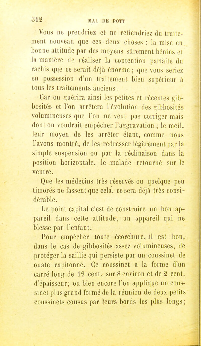 Vous ne prendriez et ne retiendriez du traite- ment nouveau que ces deux choses : la mise en bonne attitude par des moyens sûrement bénins et la manière de réaliser la contention parfaite du rachis que ce serait déjà énorme ; que vous seriez en possession d'un traitement bien supérieur à tous les traitements anciens. Car on guérira ainsi les petites et récentes gib- bosités et l'on arrêtera l'évolution des gibbosités volumineuses que l'on ne veut pas corriger mais dont on voudrait empêcher l'aggravation ; le meil- leur moyen de les arrêter étant, comme nous l'avons montré, de les redresser légèrement par la simple suspension ou par la réclinaison dans la position horizontale, le malade relourné sur le ventre. Que les médecins très réservés ou quelque peu timorés ne fassent que cela, ce sera déjà très consi- dérable. Le point capital c'est de construire un bon ap- pareil dans cette attitude, un appareil qui ne blesse par l'enfant. Pour empêcher toute écorchure, il est bon, dans le cas de gibbosités assez volumineuses, de protéger la saillie qui persiste par un coussinet de ouate capitonné. Ce coussinet a la forme d'un carré long de 12 cent, sur 8 environ et de 2 cent, d'épaisseur; ou bien encore l'on applique un cous- sinet plus grand formé de la réunion de deux petits coussinets cousus par leurs bords les plus longs ;