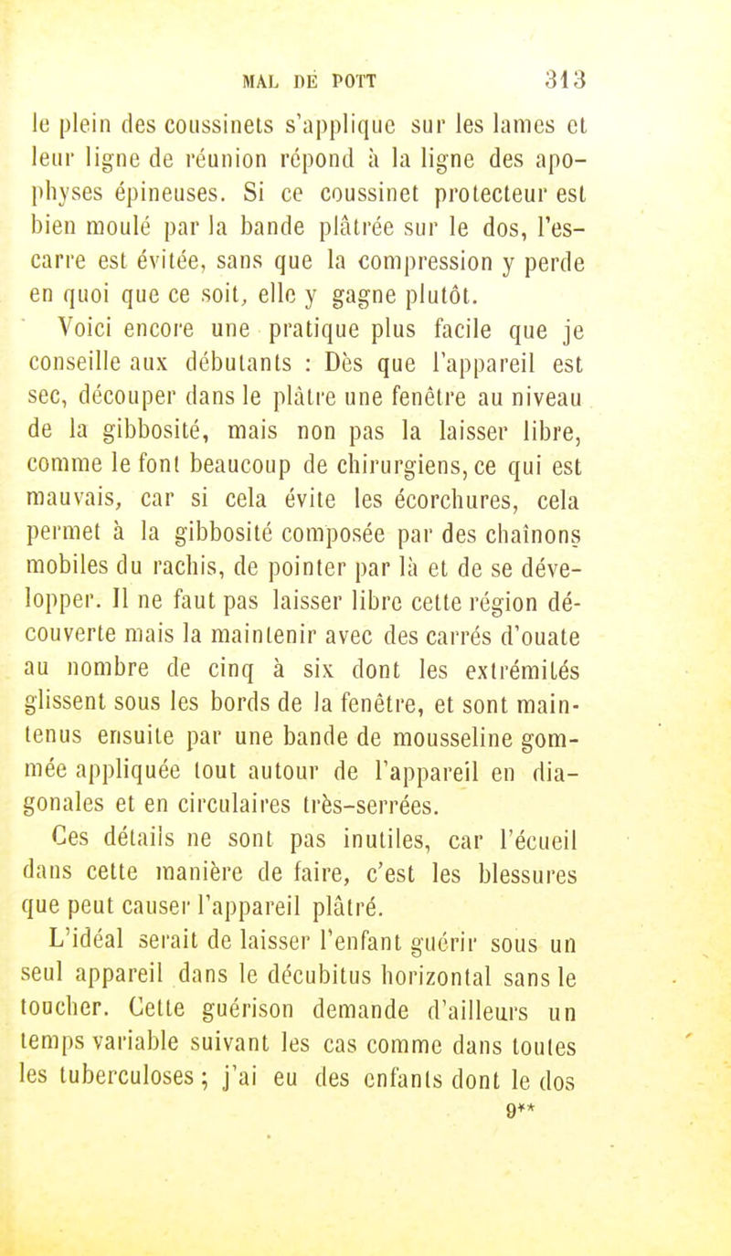 le plein des coussinets s'applique sur les lames et leur ligne de réunion répond à la ligne des apo- physes épineuses. Si ce coussinet protecteur est bien moulé par la bande plâtrée sur le dos, l'es- carre est évitée, sans que la compression y perde en quoi que ce soit, elle y gagne plutôt. Voici encore une pratique plus facile que je conseille aux débutants : Dès que l'appareil est sec, découper dans le plâtre une fenêtre au niveau de la gibbosité, mais non pas la laisser libre, comme le font beaucoup de chirurgiens, ce qui est mauvais, car si cela évite les écorchures, cela permet à la gibbosité composée par des chaînons mobiles du rachis, de pointer par là et de se déve- lopper. Il ne faut pas laisser libre cette région dé- couverte mais la maintenir avec des carrés d'ouate au nombre de cinq à six dont les extrémités glissent sous les bords de la fenêtre, et sont main- tenus ensuite par une bande de mousseline gom- mée appliquée tout autour de l'appareil en dia- gonales et en circulaires très-serrées. Ces détails ne sont pas inutiles, car l'écueil dans cette manière de faire, c'est les blessures que peut causer l'appareil plâtré. L'idéal serait de laisser l'enfant guérir sous un seul appareil dans le décubitus horizontal sans le toucher. Cette guérison demande d'ailleurs un temps variable suivant les cas comme dans toutes les tuberculoses; j'ai eu des enfants dont le dos 9**