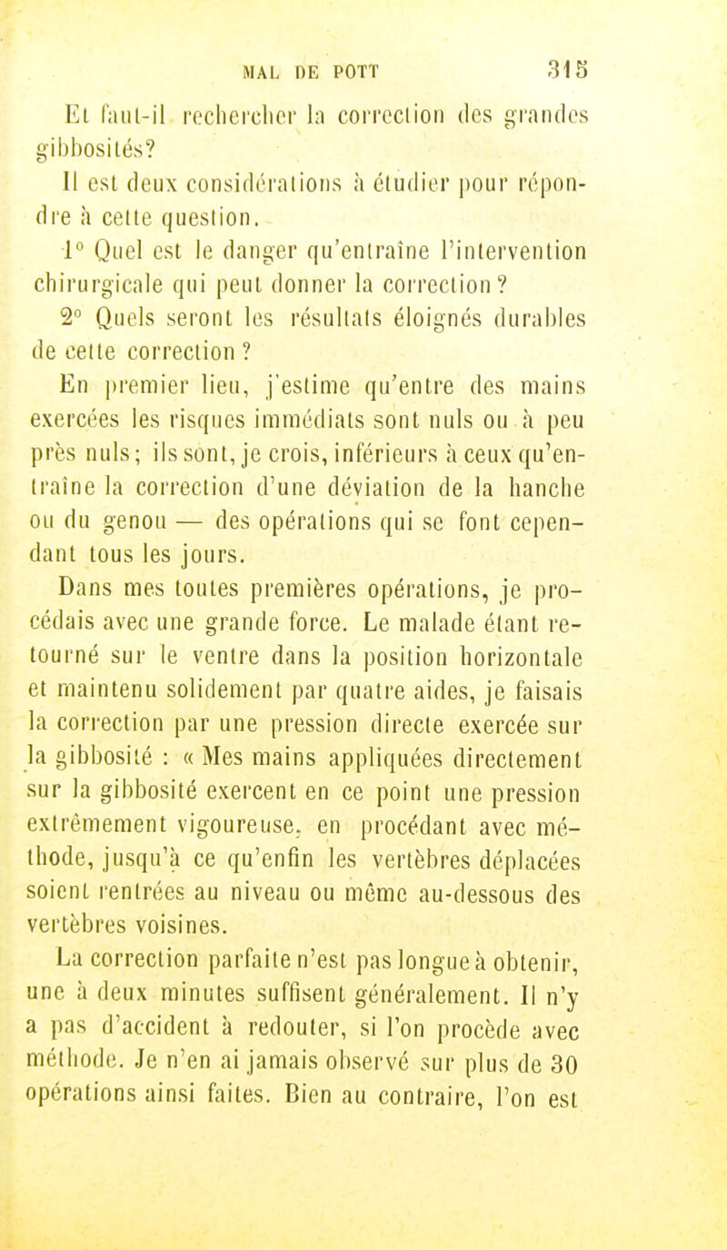 Et faut-il rechercher la corrcciion des grandes gibbosilés? Il est deux considérations à étudier pour répon- dre à cette question. 1° Quel est le danger qu'entraîne l'intervention chirurgicale qui peut donner la correction? 2° Quels seront les résultats éloignés durables de celte correction ? En premier lieu, j'estime qu'entre des mains exercées les risques immédiats sont nuls ou à peu près nuls; ils sont, je crois, inférieurs à ceux qu'en- traîne la correction d'une déviation de la hanche ou du genou — des opérations qui se font cepen- dant tous les jours. Dans mes toutes premières opérations, je pro- cédais avec une grande force. Le malade étant re- tourné sur le ventre dans la position horizontale et maintenu solidement par quatre aides, je faisais la correction par une pression directe exercée sur la gibbosilé : « Mes mains appliquées directement sur la gibbosité exercent en ce point une pression extrêmement vigoureuse, en procédant avec mé- thode, jusqu'à ce qu'enfin les vertèbres déplacées soient rentrées au niveau ou même au-dessous des vertèbres voisines. La correction parfaite n'est pas longue à obtenir, une à deux minutes suffisent généralement. Il n'y a pas d'accident à redouter, si l'on procède avec méthode. Je n'en ai jamais observé sur plus de 30 opérations ainsi faites. Bien au contraire, l'on est