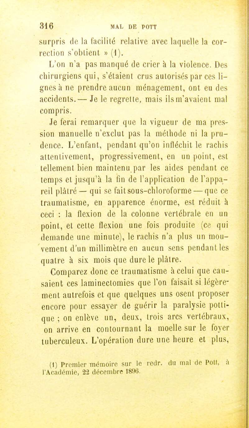surpris de la facilité relative avec laquelle la cor- rection s'obtient » (1). L'on n'a pas manqué de crier à la violence. Des chirurgiens qui, s'étaient crus autorisés par ces li- gnes à ne prendre aucun ménagement, ont eu des accidents.— Je le regrette, mais ils m'avaient mal compris. Je ferai remarquer que la vigueur de ma pres- sion manuelle n'exclut pas la méthode ni la pru- dence. L'enfant, pendant qu'on infléchit le rachis attentivement, progressivement, en un point, est tellement bien maintenu par les aides pendant ce temps et jusqu'à la fin de l'application de l'appa- reil plâtré — qui se fait sous-chloroforme — que ce traumatisme, en apparence énorme, est réduit à ceci : la flexion de la colonne vertébrale en un point, et cette flexion une fois produite (ce qui demande une minute), le rachis n'a plus un mou- vement d'un millimètre en aucun sens pendant les quatre à six mois que dure le plâtre. Comparez donc ce traumatisme à celui que cau- saient ces laminectomies que l'on faisait si légère- ment autrefois et que quelques uns osent proposer encore pour essayer de guérir la paralysie potli- que ; on enlève un, deux, trois arcs vertébraux, on arrive en contournant la moelle sur le foyer tuberculeux. L'opération dure une heure et plus, (1) Premier mémoire sur le redr. du mal de Poil, à l'Académie, 22 décembre 1896.