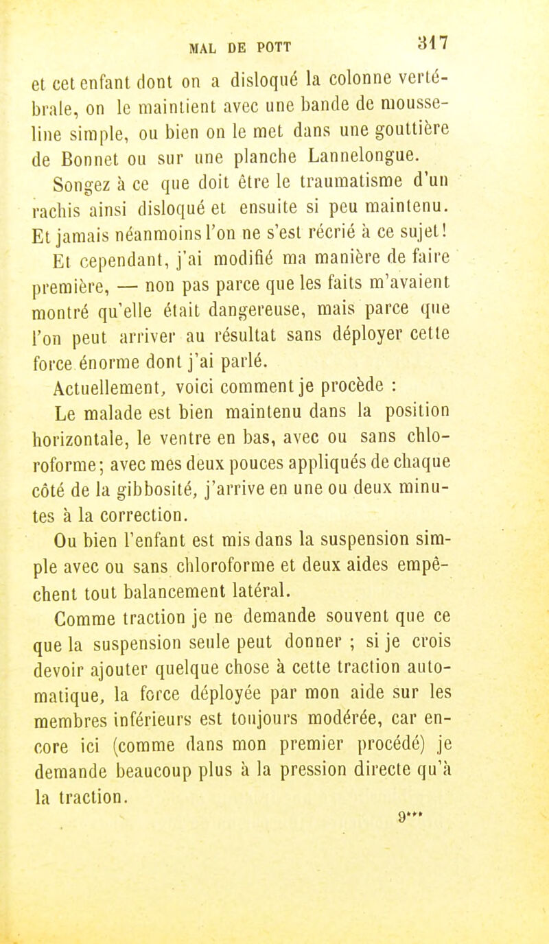 et cet enfant dont on a disloqué la colonne verté- brale, on le maintient avec une bande de mousse- line simple, ou bien on le met dans une gouttière de Bonnet ou sur une planche Lannelongue. Songez à ce que doit être le traumatisme d'un rachis ainsi disloqué et ensuite si peu maintenu. Et jamais néanmoins l'on ne s'est récrié à ce sujet! Et cependant, j'ai modifié ma manière de faire première, — non pas parce que les faits m'avaient montré qu'elle était dangereuse, mais parce que l'on peut arriver au résultat sans déployer cette force énorme dont j'ai parlé. Actuellement, voici comment je procède : Le malade est bien maintenu dans la position horizontale, le ventre en bas, avec ou sans chlo- roforme; avec mes deux pouces appliqués de chaque côté de la gibbosité, j'arrive en une ou deux minu- tes à la correction. Ou bien l'enfant est mis dans la suspension sim- ple avec ou sans chloroforme et deux aides empê- chent tout balancement latéral. Comme traction je ne demande souvent que ce que la suspension seule peut donner ; si je crois devoir ajouter quelque chose à cette traction auto- matique, la force déployée par mon aide sur les membres inférieurs est toujours modérée, car en- core ici (comme dans mon premier procédé) je demande beaucoup plus à la pression directe qu'à la traction.