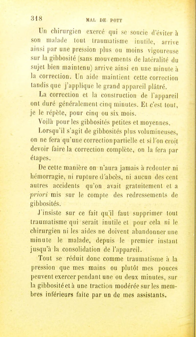 Un chirurgien exercé qui se soucie d'éviter à son malade tout traumatisme inutile, arrive ainsi par une pression plus ou moins vigoureuse sur la gibbosité (sans mouvements de latéralité du sujet bien maintenu) arrive ainsi en une minute à la correction. Un aide maintient cette correction tandis que j'applique le grand appareil plâtré. La correction et la construction de l'appareil ont duré généralement cinq minutes. Et c'est tout, je le répète, pour cinq ou six mois. Voilà pour les gibbosités petites et moyennes. Lorsqu'il s'agit de gibbosités plus volumineuses, on ne fera qu'une correction partielle et si l'on croit devoir faire la correction complète, on la fera par étapes. De cette manière on n'aura jamais à redouter ni hémorragie, ni rupture d'abcès, ni aucun des cent autres accidents qu'on avait gratuitement et a priori mis sur le compte des redressements de gibbosités. J'insiste sur ce fait qu'il faut supprimer tout traumatisme qui serait inutile et pour cela ni le chirurgien ni les aides ne doivent abandonner une minute le malade, depuis le premier instant jusqu'à la consolidation de l'appareil. Tout se réduit donc comme traumatisme à la pression que mes mains ou plutôt mes pouces peuvent exercer pendant une ou deux minutes, sur la gibbosité et à une traction modérée sur les mem- bres inférieurs faite par un de mes assistants.
