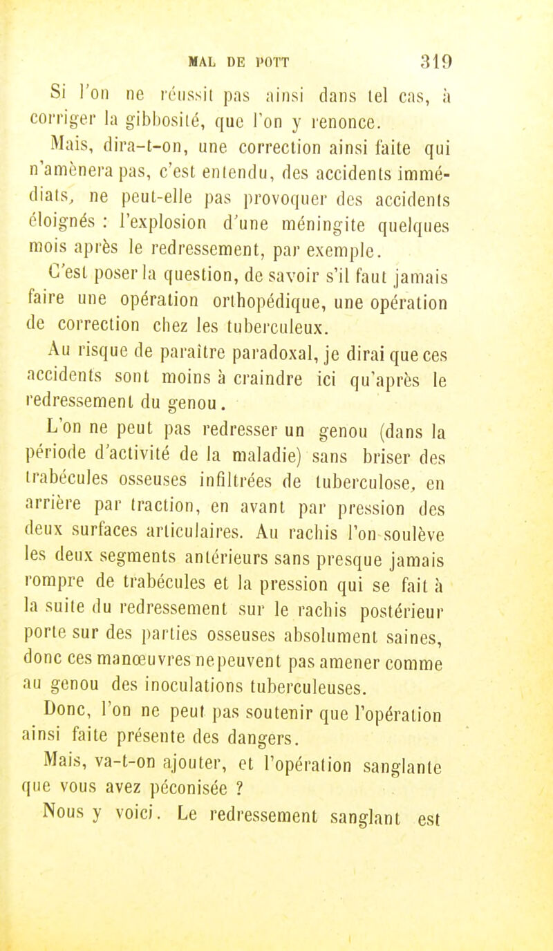Si l'on ne réussit pas ainsi dans tel cas, à corriger la gibbosité, que Ton y renonce. Mais, dira-t-on, une. correction ainsi faite qui n'amènera pas, c'est entendu, des accidents immé- diats, ne peut-elle pas provoquer des accidents éloignés : l'explosion d'une méningite quelques mois après le redressement, par exemple. C'est poser la question, de savoir s'il faut jamais faire une opération orthopédique, une opération de correction chez les tuberculeux. Au risque de paraître paradoxal, je dirai que ces accidents sont moins à craindre ici qu'après le redressement du genou. L'on ne peut pas redresser un genou (dans la période d'activité de la maladie) sans briser des trabécules osseuses infiltrées de tuberculose, en arrière par traction, en avant par pression des deux surfaces articulaires. Au rachis l'on-soulève les deux segments antérieurs sans presque jamais rompre de trabécules et la pression qui se fait à la suite du redressement sur le rachis postérieur porte sur des parties osseuses absolument saines, donc ces manœuvres nepeuvent pas amener comme au genou des inoculations tuberculeuses. Donc, l'on ne peut pas soutenir que l'opération ainsi faite présente des dangers. Mais, va-t-on ajouter, et l'opération sanglante que vous avez péconisée ? Nous y voici. Le redressement sanglant est