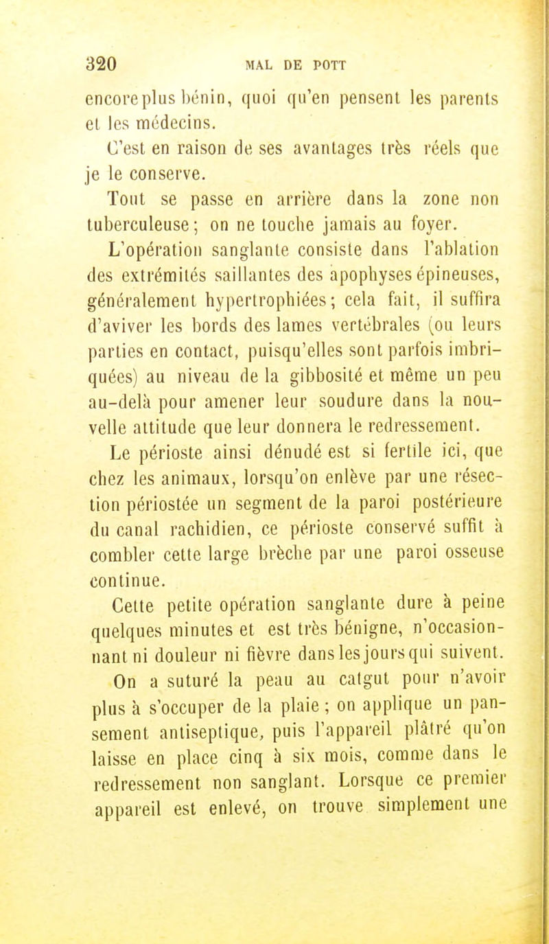 encore plus bénin, quoi qu'en pensent les parents et les médecins. C'est en raison de ses avantages très réels que je le conserve. Tout se passe en arrière dans la zone non tuberculeuse ; on ne touche jamais au foyer. L'opération sanglante consiste dans l'ablation des extrémités saillantes des apophyses épineuses, généralement hypertrophiées; cela fait, il suffira d'aviver les bords des lames vertébrales (ou leurs parties en contact, puisqu'elles sont parfois imbri- quées) au niveau de la gibbosité et même un peu au-delà pour amener leur soudure dans la nou- velle altitude que leur donnera le redressement. Le périoste ainsi dénudé est si fertile ici, que chez les animaux, lorsqu'on enlève par une résec- tion périostée un segment de la paroi postérieure du canal rachidien, ce périoste conservé suffit a combler cette large brèche par une paroi osseuse continue. Cette petite opération sanglante dure à peine quelques minutes et est très bénigne, n'occasion- nant ni douleur ni fièvre dans les jours qui suivent . On a suturé la peau au catgut pour n'avoir plus à s'occuper de la plaie ; on applique un pan- sement antiseptique, puis l'appareil plâtré qu'on laisse en place cinq à six mois, comme dans le redressement non sanglant. Lorsque ce premier appareil est enlevé, on trouve simplement une