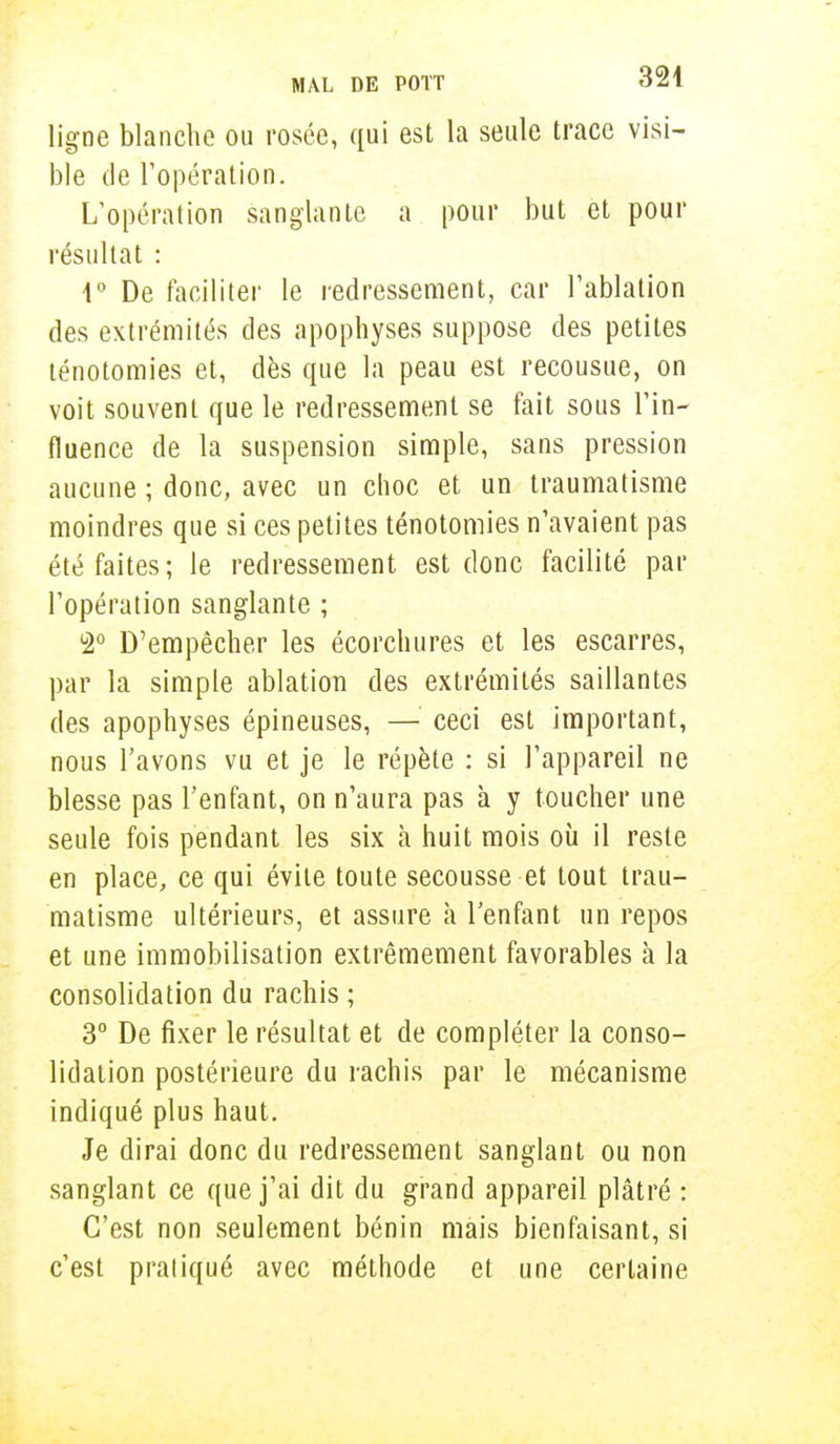 ligne blanche ou rosée, qui est la seule trace visi- ble de l'opération. L'opération sanglante a pour but et pour résultat : 1° De faciliter le redressement, car l'ablation des extrémités des apophyses suppose des petites ténotomies et, dès que la peau est recousue, on voit souvent que le redressement se fait sous l'in- fluence de la suspension simple, sans pression aucune ; donc, avec un choc et un traumatisme moindres que si ces petites ténotomies n'avaient pas été faites; le redressement est donc facilité par l'opération sanglante ; b2° D'empêcher les écorchures et les escarres, par la simple ablation des extrémités saillantes des apophyses épineuses, — ceci est important, nous l'avons vu et je le répète : si l'appareil ne blesse pas l'enfant, on n'aura pas à y toucher une seule fois pendant les six à huit mois où il reste en place, ce qui évite toute secousse et tout trau- matisme ultérieurs, et assure a l'enfant un repos et une immobilisation extrêmement favorables à la consolidation du rachis ; 3° De fixer le résultat et de compléter la conso- lidation postérieure du rachis par le mécanisme indiqué plus haut. Je dirai donc du redressement sanglant ou non sanglant ce que j'ai dit du grand appareil plâtré : C'est non seulement bénin mais bienfaisant, si c'est pratiqué avec méthode et une certaine
