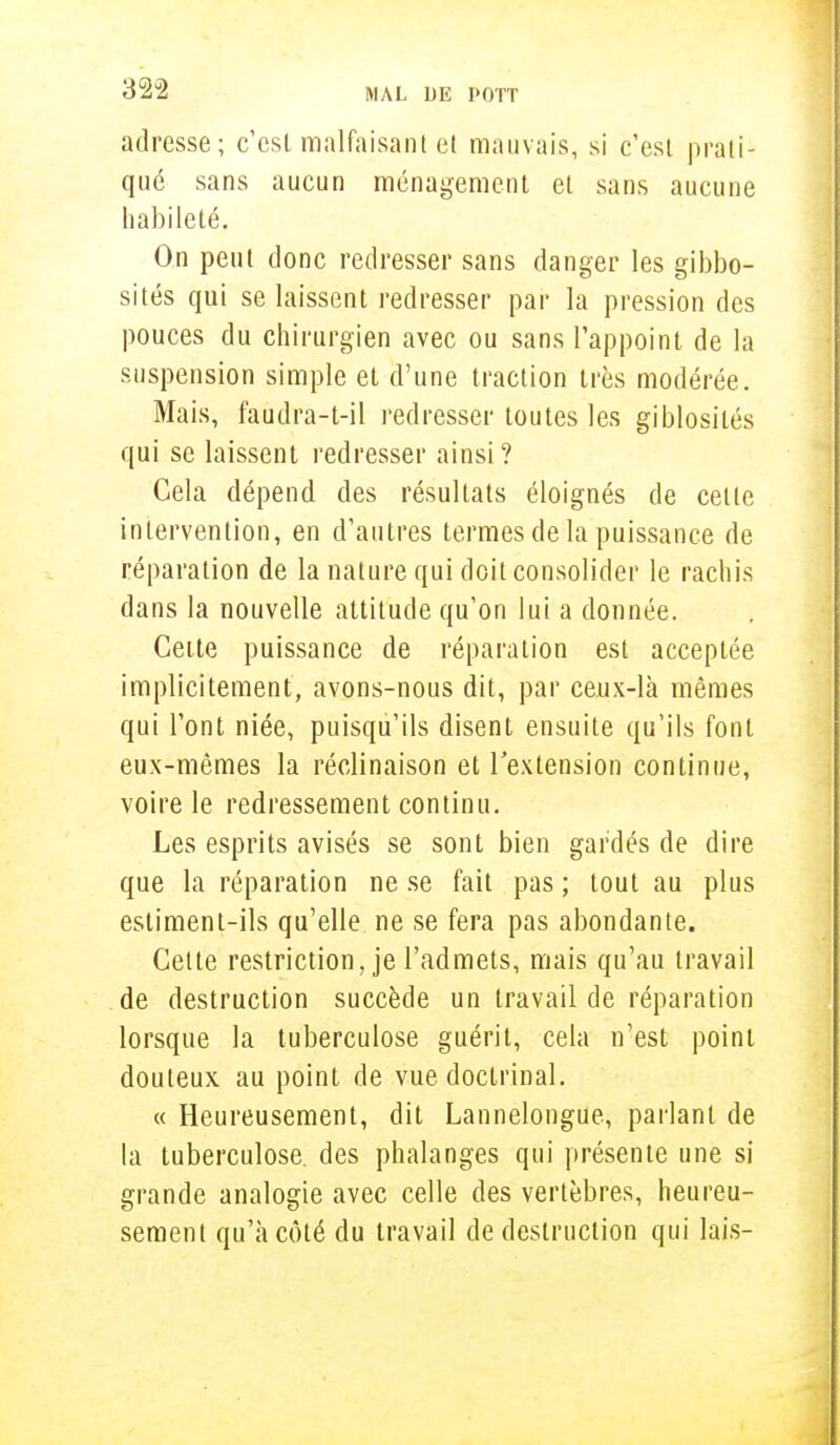 adresse; c'est malfaisant et mauvais, si c'est prati- qué sans aucun ménagement et sans aucune habileté. On peut donc redresser sans danger les gibbo- sités qui se laissent redresser par la pression des pouces du chirurgien avec ou sans l'appoint de la suspension simple et d'une traction très modérée. Mais, faudra-t-il redresser toutes les giblosilés qui se laissent redresser ainsi? Gela dépend des résultats éloignés de celle intervention, en d'autres termes de la puissance de réparation de la nature qui doit consolider le rachis dans la nouvelle attitude qu'on lui a donnée. Cette puissance de réparation est acceplée implicitement, avons-nous dit, par ceux-là mêmes qui l'ont niée, puisqu'ils disent ensuite qu'ils font eux-mêmes la réclinaison et l'extension continue, voire le redressement continu. Les esprits avisés se sont bien gardés de dire que la réparation ne se fait pas ; tout au plus estiment-ils qu'elle ne se fera pas abondante. Celte restriction, je l'admets, mais qu'au travail de destruction succède un travail de réparation lorsque la tuberculose guérit, cela n'est point douteux au point de vue doctrinal. « Heureusement, dit Lannelongue, parlant de la tuberculose, des phalanges qui présente une si grande analogie avec celle des vertèbres, heureu- sement qu'à côté du travail de destruction qui lais-
