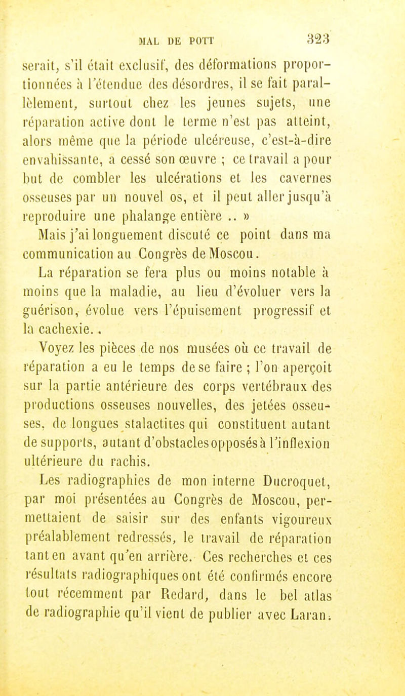 serait, s'il était exclusif, des déformations propor- tionnées à l'étendue des désordres, il se fait paral- lèlement, surtout chez les jeunes sujets, une réparation active dont le terme n'est pas atteint, alors même que la période ulcéreuse, c'est-à-dire envahissante, a cessé son œuvre ; ce travail a pour but de combler les ulcérations et les cavernes osseuses par un nouvel os, et il peut aller jusqu'à reproduire une phalange entière .. » Mais j'ai longuement discuté ce point dans ma communication au Congrès de Moscou. La réparation se fera plus ou moins notable à moins que la maladie, au lieu d'évoluer vers la guérison, évolue vers l'épuisement progressif et la cachexie.. Voyez les pièces de nos musées où ce travail de réparation a eu le temps de se faire ; l'on aperçoit sur la partie antérieure des corps vertébraux des productions osseuses nouvelles, des jetées osseu- ses, de longues stalactites qui constituent autant de supports, autant d'obstacles opposés à l'inflexion ultérieure du rachis. Les radiographies de mon interne Ducroquet, par moi présentées au Congrès de Moscou, per- mettaient de saisir sur des enfants vigoureux préalablement redressés, le travail de réparation tant en avant qu'en arrière. Ces recherches et ces résultats radiographiques ont été confirmés encore tout récemment par Redard, dans le bel atlas de radiographie qu'il vient de publier avec Laran;