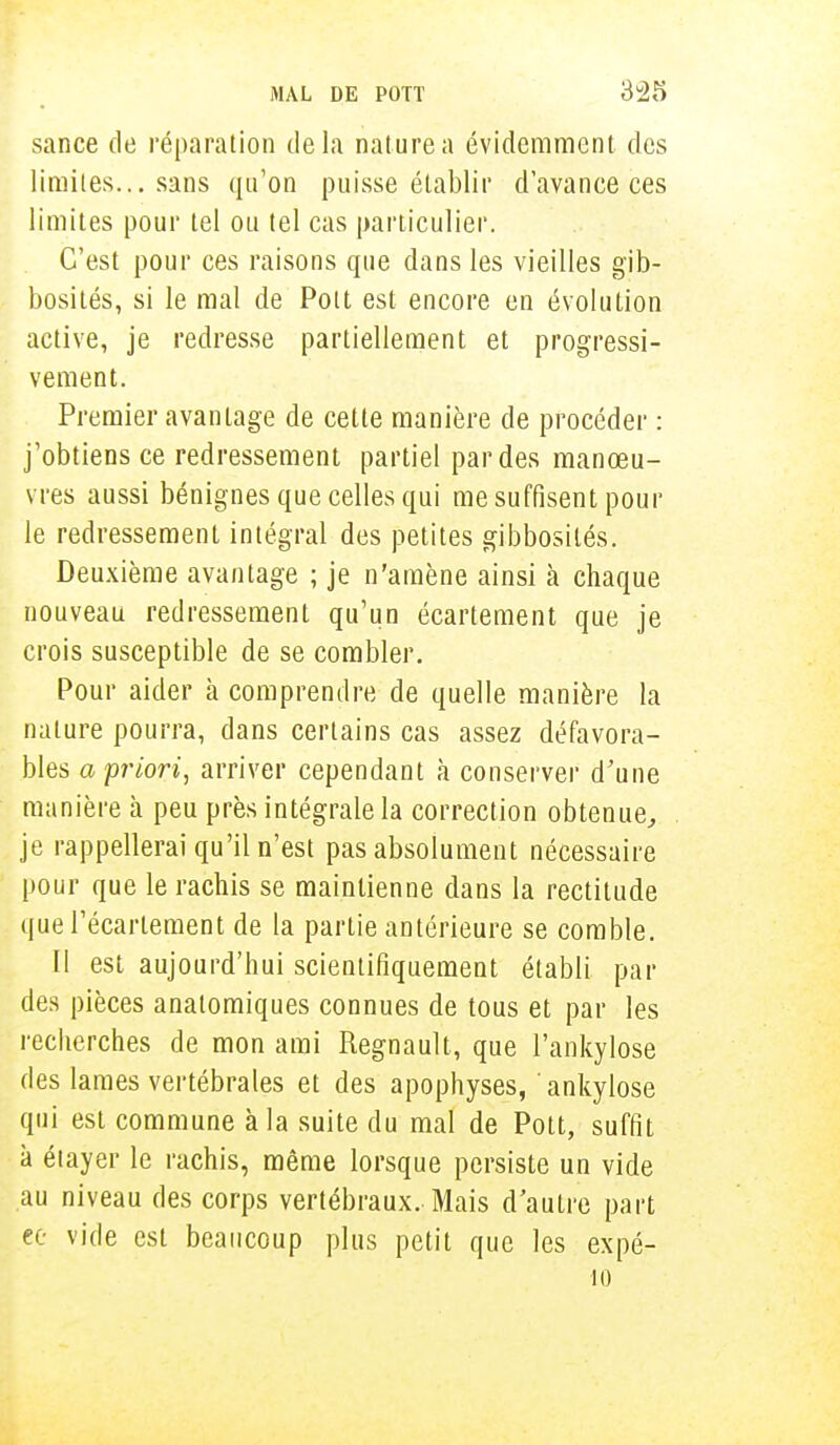 sance de réparation delà nature a évidemment des limites... sans qu'on puisse établir d'avance ces limites pour tel ou tel cas particulier. C'est pour ces raisons que dans les vieilles gib- bosités, si le mal de Polt est encore en évolution active, je redresse partiellement et progressi- vement. Premier avantage de cette manière de procéder : j'obtiens ce redressement partiel par des manœu- vres aussi bénignes que celles qui me suffisent pour le redressement intégral des petites gibbosités. Deuxième avantage ; je n'amène ainsi à chaque nouveau redressement qu'un écartement que je crois susceptible de se combler. Pour aider à comprendre de quelle manière la nature pourra, dans certains cas assez défavora- bles a priori, arriver cependant à conserver d'une manière à peu près intégrale la correction obtenue, je rappellerai qu'il n'est pas absolument nécessaire pour que le rachis se maintienne dans la rectitude querécarlement de la partie antérieure se comble. I! est aujourd'hui scientifiquement établi par des pièces anatomiques connues de tous et par les recherches de mon ami Regnault, que l'ankylose des lames vertébrales et des apophyses, ankylose qui est commune à la suite du mal de Pott, suffit à étayer le rachis, même lorsque persiste un vide au niveau des corps vertébraux. Mais d'autre part ee vide est beaucoup plus petit que les expé- 10