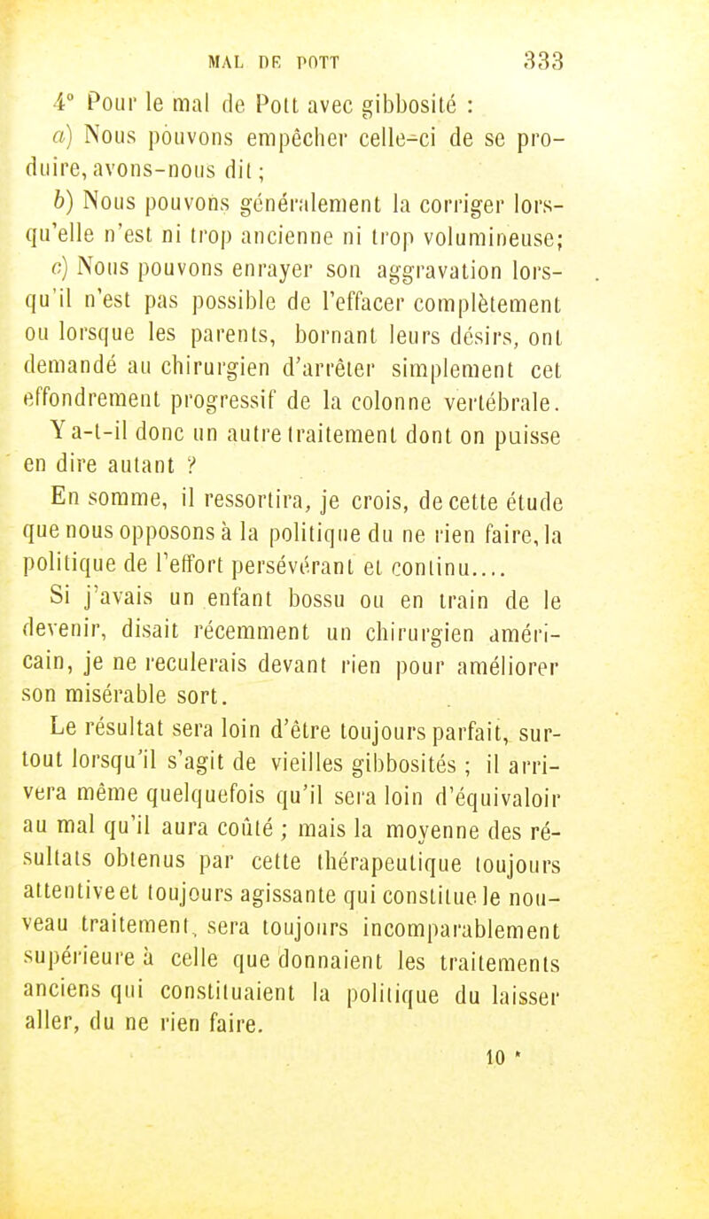 4° Pour le mal de Pott avec gibbosité : a) Nous pouvons empêcher celle-ci de se pro- duire, avons-nous dil ; b) Nous pouvons généralement la corriger lors- qu'elle n'est ni trop ancienne ni trop volumineuse; c) Nous pouvons enrayer son aggravation lors- qu'il n'est pas possible de l'effacer complètement ou lorsque les parents, bornant leurs désirs, ont demandé au chirurgien d'arrêter simplement cet effondrement progressif de la colonne vertébrale. Ya-t-il donc un autre traitement dont on puisse en dire autant ? En somme, il ressortira, je crois, de cette étude que nous opposons à la politique du ne rien faire, la politique de l'effort persévérant et continu.... Si j'avais un enfant bossu ou en train de le devenir, disait récemment un chirurgien améri- cain, je ne reculerais devant rien pour améliorer son misérable sort. Le résultat sera loin d'être toujours parfait, sur- tout lorsqu'il s'agit de vieilles gibbosités ; il arri- vera même quelquefois qu'il sera loin d'équivaloir au mal qu'il aura coûté ; mais la moyenne des ré- sultats obtenus par cette thérapeutique toujours attentive et toujours agissante qui constitue le nou- veau traitement, sera toujours incomparablement supérieure à celle que donnaient les traitements anciens qui constituaient la politique du laisser aller, du ne rien faire. 10 *