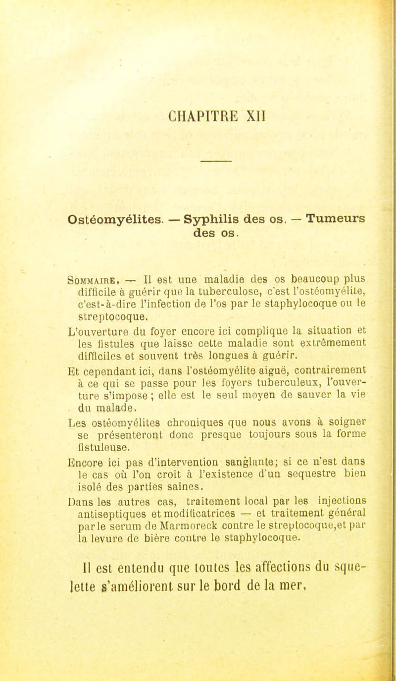 CHAPITRE XII Ostéomyélites. — Syphilis des os, — Tumeurs des os. Sommaire. — Il est une maladie des os beaucoup plus difficile à guérir que la tuberculose, c'est l'ostéomyélite, c'est-à-dire l'infection de l'os par le staphylocoque ou le streptocoque. L'ouverture du foyer encore ici complique la situation et les fistules que laisse cette maladie sont extrêmement difficiles et souvent très longues à guérir. Et cependant ici, dans l'ostéomyélite aiguë, contrairement à ce qui se passe pour les foyers tuberculeux, l'ouver- ture s'impose ; elle est le seul moyen de sauver la vie . du malade. Les ostéomyélites chroniques que nous avons à soigner se présenteront donc presque toujours sous la forme fistuleuse. Encore ici pas d'intervention sanglante; si ce n'est dans le cas où l'on croit à l'existence d'un séquestre bien isolé des parties saines. Dans les autres cas, traitement local par les injections antiseptiques et modificatrices — et traitement général parle sérum de Marmoreck contre le streptocoque,et par la levure de bière contre le staphylocoque. Il est entendu que toutes les affections du sque- lette s'améliorent sur le bord de la mer,