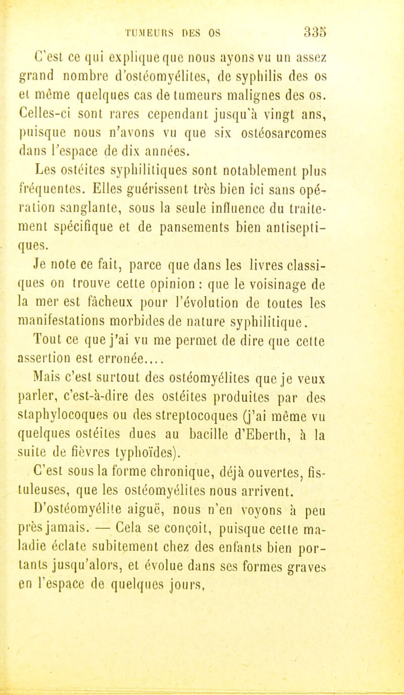 C'est ce qui explique que nous ayons vu un assez grand nombre d'ostéomyélites, de syphilis des os et môme quelques cas de tumeurs malignes des os. Celles-ci sont rares cependant jusqu'à vingt ans, puisque nous n'avons vu que six ostéosarcomes dans l'espace de dix années. Les ostéites syphilitiques sont notablement plus fréquentes. Elles guérissent très bien ici sans opé- ration sanglante, sous la seule influence du traite- ment spécifique et de pansements bien antisepti- ques. Je note ce fait, parce que dans les livres classi- ques on trouve cette opinion : que le voisinage de la mer est fâcheux pour l'évolution de toutes les manifestations morbides de nature syphilitique. Tout ce que j'ai vu me permet de dire que cette assertion est erronée.... Mais c'est surtout des ostéomyélites que je veux parler, c'est-à-dire des ostéites produites par des staphylocoques ou des streptocoques (j'ai même vu quelques ostéites dues au bacille d'Eberlh, à la suite de fièvres typhoïdes). C'est sous la forme chronique, déjà ouvertes, fis- tuleuses, que les ostéomyélites nous arrivent. D'ostéomyélite aiguë, nous n'en voyons à peu près jamais. — Cela se conçoit, puisque cette ma- ladie éclate subitement chez des enfants bien por- tants jusqu'alors, et évolue dans ses formes graves en l'espace de quelques jours,
