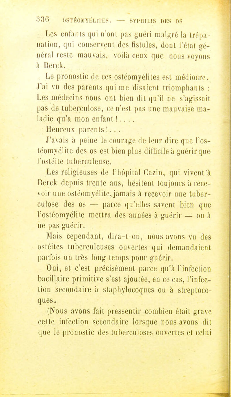 Les enfants qui n'ont pas guéri malgré la trépa- nation, qui conservent des fistules, dont l'état gé- néral reste mauvais, voilà ceux que nous voyons à Berck. Le pronostic de ces ostéomyélites est médiocre. J'ai vu des parents qui me disaient triomphants : Les médecins nous ont bien dit qu'il ne s'agissait pas de tuberculose, ce n'est pas une mauvaise ma- ladie qu'a mon enfant !. . .. Heureux parents !... J'avais à peine le courage de leur dire que l'os- téomyélite des os est bien plus difficile à guérir que l'ostéite tuberculeuse. Les religieuses de l'hôpital Cazin, qui vivent'à Berck depuis trente ans, hésitent toujours à rece- voir une ostéomyélite,jamais à recevoir une tuber- culose des os — parce qu'elles savent bien que l'ostéomyélite mettra des années à guérir — ou à ne pas guérir. Mais cependant, dira-t-on, nous avons vu des ostéites tuberculeuses ouvertes qui demandaient parfois un très long temps pour guérir. Oui, et c'est précisément parce qu'à l'infection bacillaire primitive s'est ajoutée, en ce cas, l'infec- tion secondaire à staphylocoques ou à streptoco- ques. (Nous avons fait pressentir combien était grave celte infection secondaire lorsque nous avons dit que le pronostic des tuberculoses ouvertes et celui