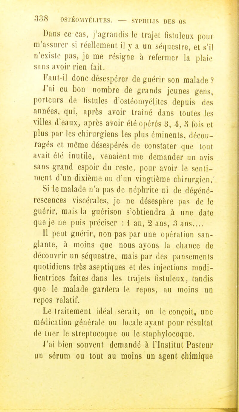 Dans ce cas, j'agrandis le trajet fistuleux pour m'assurer si réellement il y a un séquestre, et s'il n'existe pas, je me résigne à refermer la plaie sans avoir rien fait. Faut-il donc désespérer de guérir son malade ? J'ai eu bon nombre de grands jeunes gens, porteurs de fistules d'ostéomyélites depuis des années, qui, après avoir traîné dans toutes les villes d'eaux, après avoir été opérés 3, 4, 5 fois et plus par les chirurgiens les plus éminents, décou- ragés et même désespérés de constater que tout avait été inutile, venaient me demander un avis sans grand espoir du reste, pour avoir le senti- ment d'un dixième ou d'un vingtième chirurgien.' Si le malade n'a pas de néphrite ni de dégéné- rescences viscérales, je ne désespère pas de le guérir, mais la guérison s'obtiendra à une date que je ne puis préciser : 1 an, 2 ans, 3 ans.... Il peut guérir, non pas par une opération san- glante, à moins que nous ayons la chance de découvrir un séquestre, mais par des pansements quotidiens très aseptiques et des injections modi- ficatrices faites dans les trajets fistuleux, tandis que le malade gardera le repos, au moins un repos relatif. Le traitement idéal serait, on le conçoit, une médication générale ou locale ayant pour résultat de tuer le streptocoque ou le staphylocoque. J'ai bien souvent demandé à l'Institut Pasteur un sérum ou tout au moins un agent chimique