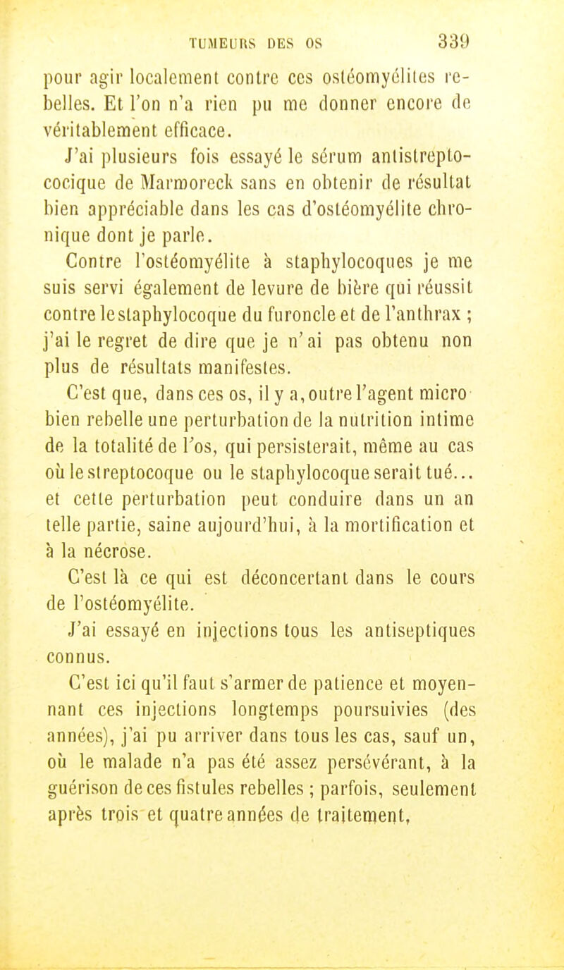 pour agir localement contre ces ostéomyélites re- belles. Et l'on n'a rien pu me donner encore de véritablement efficace. J'ai plusieurs fois essayé le sérum antislrepto- cocique de Marmoreck sans en obtenir de résultat bien appréciable dans les cas d'ostéomyélite chro- nique dont je parle. Contre l'ostéomyélite à staphylocoques je me suis servi également de levure de bière qui réussit contre le staphylocoque du furoncle et de l'anthrax ; j'ai le regret de dire que je n'ai pas obtenu non plus de résultats manifestes. C'est que, dans ces os, il y a, outre l'agent micro bien rebelle une perturbation de la nutrition intime de la totalité de l'os, qui persisterait, même au cas où le streptocoque ou le staphylocoque serait tué... et cette perturbation peut conduire dans un an telle partie, saine aujourd'hui, à la mortification et à la nécrose. C'est là ce qui est déconcertant dans le cours de l'ostéomyélite. J'ai essayé en injections tous les antiseptiques connus. C'est ici qu'il faut s'armer de patience et moyen- nant ces injections longtemps poursuivies (des années), j'ai pu arriver dans tous les cas, sauf un, où le malade n'a pas été assez persévérant, à la guérison de ces fistules rebelles ; parfois, seulement après trois et quatre années de traitement,