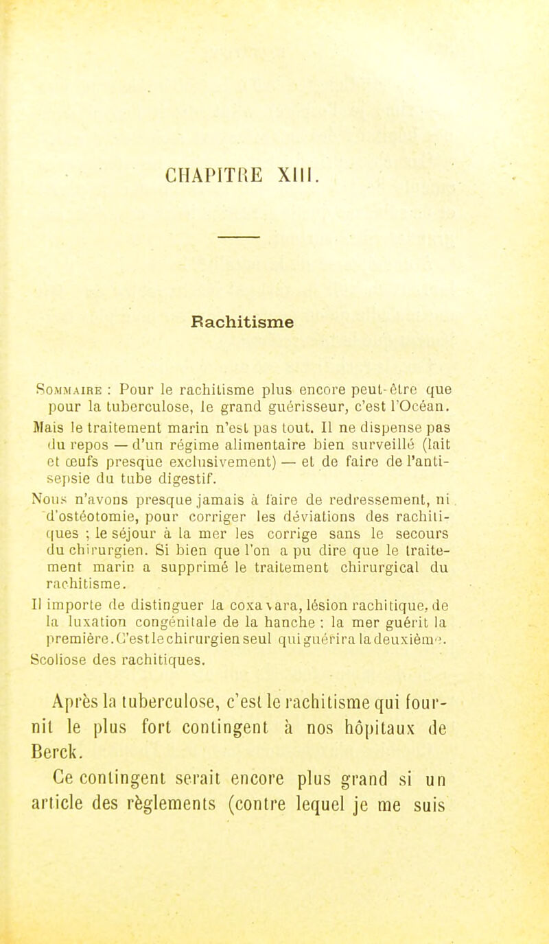 CHAPITRE XIII. Rachitisme Sommaire : Pour le rachitisme plus encore peut-être que pour la tuberculose, le grand guérisseur, c'est l'Océan. Mais le traitement marin n'est pas tout. Il ne dispense pas du repos — d'un régime alimentaire bien surveillé (lait et œufs presque exclusivement) — et de faire de l'anti- sepsie du tube digestif. Nous n'avons presque jamais à faire de redressement, ni d'ostéotomie, pour corriger les déviations des rachili- ques ; le séjour à la mer les corrige sans le secours du chirurgien. Si bien que l'on a pu dire que le traite- ment marin a supprimé le traitement chirurgical du rachitisme. Il importe de distinguer la coxa\ara, lésion rachitique, de la luxation congénitale de la hanche : la mer guérit la première. C'estle chirurgien seul quiguérira ladeuxième. Scoliose des rachitiques. Après la tuberculose, c'est le rachitisme qui four- nil le plus fort contingent à nos hôpitaux de Berck. Ce contingent serait encore plus grand si un article des règlements (contre lequel je me suis