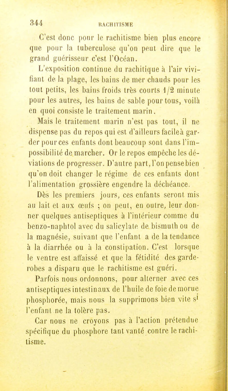 C'est donc pour le rachitisme bien plus encore que pour la tuberculose qu'on peut dire que le grand guérisseur c'est l'Océan. L'exposition continue du rachitique à l'air vivi- fiant de la plage, les bains de mer chauds pour les tout petits, les bains froids très courts 1/2 minute pour les autres, les bains de sable pour tous, voilà en quoi consiste le traitement marin. Mais le traitement marin n'est pas tout, il ne dispense pas du repos qui est d'ailleurs facileà gar- der pour ces enfants dont beaucoup sont dans l'im- possibilité de marcher. Or le repos empêche les dé- viations de progresser. D'autre part, l'on pense bien qu'on doit changer le régime de ces enfants dont l'alimentation grossière engendre la déchéance. Dès les premiers jours, ces enfants seront mis au lait et aux œufs ; on peut, en outre, leur don- ner quelques antiseptiques à l'intérieur comme du benzo-naphtol avec du salicylate de bismuth ou de la magnésie, suivant que l'enfant a de la tendance à la diarrhée ou à la constipation. C'est lorsque le ventre est affaissé et que la fétidité des garde- robes a disparu que le rachitisme est guéri. Parfois nous ordonnons, pour alterner avec ces antiseptiques intestinaux de l'huile de foie de morue phosphorée, mais nous la supprimons bien vite s1 l'enfant ne la tolère pas. Car nous ne croyons pas à l'action prétendue spécifique du phosphore tant vanté contre le rachi- tisme.