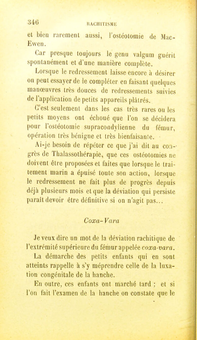 et bien rarement aussi, l'ostéotomie de Mac- Evven. Car presque toujours le genu valgum guérit spontanément et d'une manière complète. Lorsque le redressement laisse encore à désirer on peut essayer de le compléter en faisant quelques manœuvres très douces de redressements suivies de l'application de petits appareils plâtrés. C'est seulement dans les cas très rares ou les petits moyens ont échoué que l'on se décidera pour l'ostéotomie supracondylienne du fémur, opération très bénigne et très bienfaisante. • Ai-je besoin de répéter ce que j'ai dit au con- grès de Thalassothérapie, que ces ostéotomies ne doivent être proposées et faites que lorsque le trai- tement marin a épuisé toute son action, lorsque le redressement ne fait plus de progrès depuis déjà plusieurs mois et que la déviation qui persiste paraît devoir être définitive si on n'agit pas... Coxa- Vara Je veux dire un mot de la déviation rachitique de l'extrémité supérieure du fémur appelée coxa-vara. La démarche des petits enfants qui en sont atteints rappelle à s'y méprendre celle de la luxa- tion congénitale de la hanche. En outre, ces enfants ont marché lard ; et si l'on fait l'examen de la hanche on constate que le