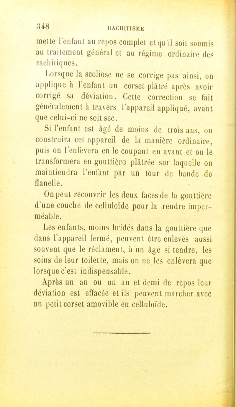 mette l'enfant au repos complet et qu'il soit soumis au traitement général et au régime ordinaire des rachitiques. Lorsque la scoliose ne se corrige pas ainsi, on applique à l'enfant un corset plâtré après avoir corrigé sa déviation. Cette correction se fait généralement à travers l'appareil appliqué, avant que celui-ci ne soit sec. Si l'enfant est âgé de moins de trois ans, on construira cet appareil de la manière ordinaire, puis on l'enlèvera en le coupant en avant et on le transformera en gouttière plâtrée sur laquelle on maintiendra l'enfant par un tûur de bande de flanelle. On peut recouvrir les deux faces de la gouttière d'une couche de celluloïde pour la rendre imper- méable. Les enfants, moins bridés dans la gouttière que dans l'appareil fermé, peuvent être enlevés aussi souvent que le réclament, à un âge si tendre, les soins de leur toilette, mais on ne les enlèvera que lorsque c'est indispensable. Après un an ou un an et demi de repos leur déviation est effacée et ils peuvent marcher avec un petit corset amovible en celluloïde.