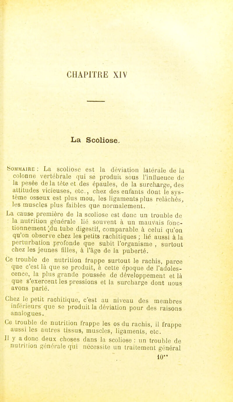 La Scoliose. Sommaire : La scoliose est la déviation latérale de la colonne vertébrale qui se produit sous l'inilueuce de la pesée delà tète et des épaules, de la surcharge, des altitudes vicieuses, etc., chez des enfants dont le sys- tème osseux est plus mou, les ligaments plus relâchés, les muscles plus faibles que, normalement. La cause première de la scoliose est donc un trouble de la nutrition générale lié souvent à un mauvais fonc- tionnement ;du tube digestif, comparable à celui qu'on qu'on observe chez les petits rachitiques ; lié aussi à la perturbation proronde que subit l'organisme , surtout chez les jeunes fdles, à l'âge de la puberté. Ce trouble de nutrition frappe surtout le rachis, parce que c'est là que se produit, à cette époque de l'adoles- cence^ la plus grande poussée de développement et là que s'exercent les pressions et la surcharge dont nous avons parlé. Chez le petit rachitique, c'est au niveau des membres inférieurs que se produit la déviation pour des raisons analogues. Ce trouble de nutrition frappe les os du rachis, il frappe aussi les autres tissus, muscles, ligaments, etc. Il y a donc deux choses dans la scoliose : un trouble de nutrition générale qui nécessite un traitement général