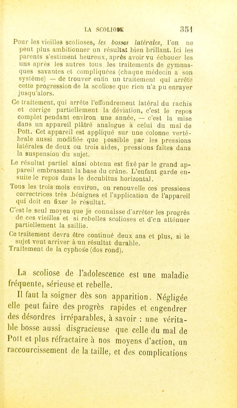 Pour les vieilles scolioses, les bosm latérales, l'on ne peut plus ambitionner un résultat bien brillant. Ici les parents s'estiment heureux, après avoir vu échouer les uns après les autres tous les traitements de gymnas- ques savantes et compliquées (chaque médecin a son système) — de trouver entin un traitement qui arrête cette progression de la scoliose que rien n'a pu enrayer jusqu'alors. Ce traitement, qui arrête l'effondrement latéral du rachis et corrige partiellement la déviation, c'est le repos complet pendant environ une année, — c'est la mise dans un appareil plâtré analogue à celui du mal de Pott. Cet appareil est appliqué sur une colonne verté- brale aussi modifiée que possible par les pressions latérales de deux ou trois aides, pressions faites dans la suspension du sujet. Le résultat partiel ainsi obtenu est fixé par le grand ap- pareil embrassant la base du crâne. L'enfant garde en- suite le repos dans le decubitus horizontal. Tous les trois mois environ, on renouvelle ces pressions correctrices très bénignes et l'application de l'appareil qui doit en fixer le résultat. C'est le seul moyen que je connaisse d'arrêter les progrès de ces vieilles et si rebelles scolioses et d'en atténuer partiellement la saillie. Ce traitement devra être continué deux ans et plus, si le sujet veut arriver à un résultat durable. Traitement de la cyphose (dos rond). La scoliose de l'adolescence est une maladie fréquente, sérieuse et rebelle. Il faut la soigner dès son apparition. Négligée elle peut faire des progrès rapides et engendrer des désordres irréparables, à savoir : une vérita- ble bosse aussi disgracieuse que celle du mal de Polt et plus réfractaire à nos moyens d'action, un raccourcissement de la taille, et des complications