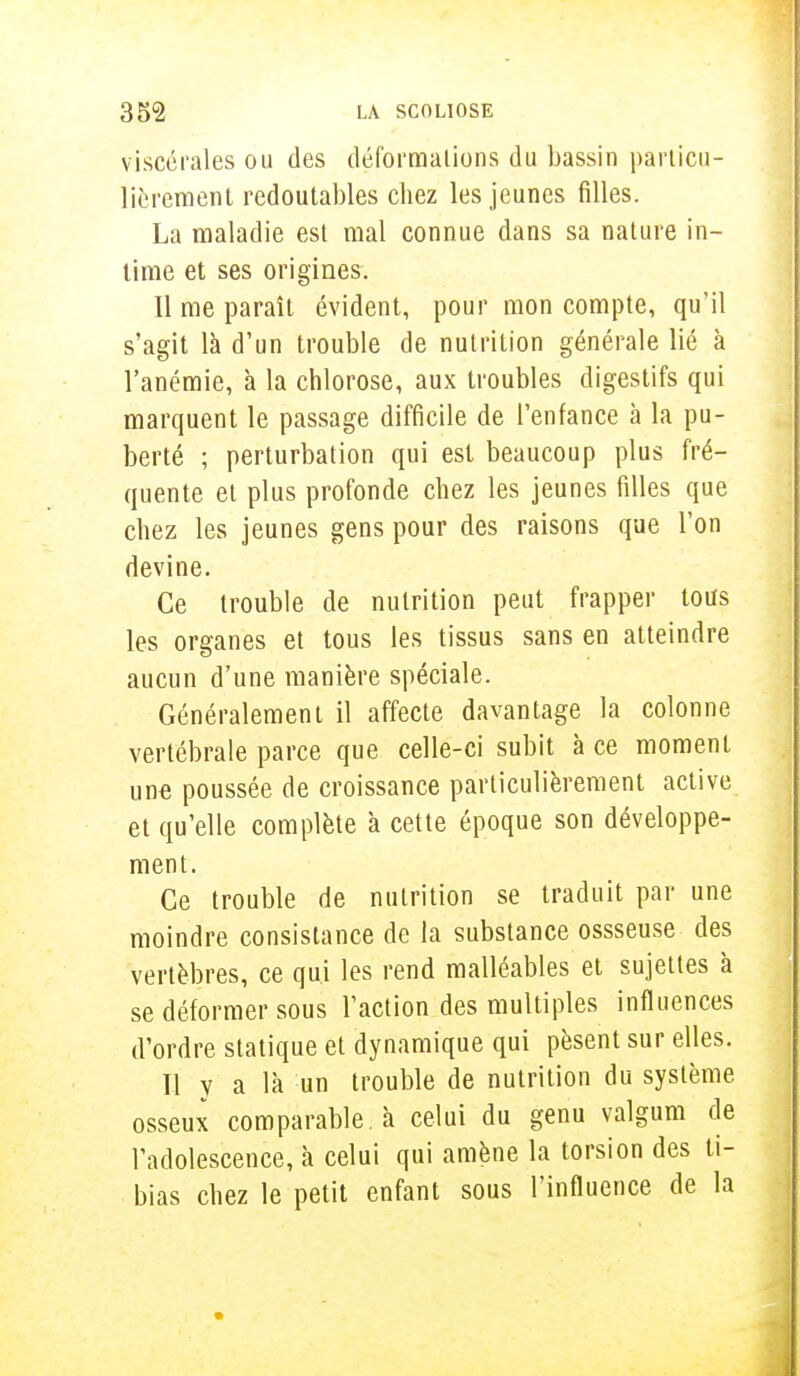 viscérales ou des déformations du bassin particu- lièrement redoutables chez les jeunes filles. La maladie est mal connue dans sa nature in- time et ses origines. Il me paraît évident, pour mon compte, qu'il s'agit là d'un trouble de nutrition générale lié à l'anémie, à la chlorose, aux troubles digestifs qui marquent le passage difficile de l'enfance à la pu- berté ; perturbation qui est beaucoup plus fré- quente et plus profonde chez les jeunes filles que chez les jeunes gens pour des raisons que l'on devine. Ce trouble de nutrition peut frapper tous les organes et tous les tissus sans en atteindre aucun d'une manière spéciale. Généralement il affecte davantage la colonne vertébrale parce que celle-ci subit à ce moment une poussée de croissance particulièrement active et qu'elle complète à cette époque son développe- ment. Ce trouble de nutrition se traduit par une moindre consistance de la substance ossseuse des vertèbres, ce qui les rend malléables et sujettes à se déformer sous l'action des multiples influences d'ordre statique et dynamique qui pèsent sur elles. Il y a là un trouble de nutrition du système osseux comparable à celui du genu valgum de l'adolescence, à celui qui amène la torsion des ti- bias chez le petit enfant sous l'influence de la