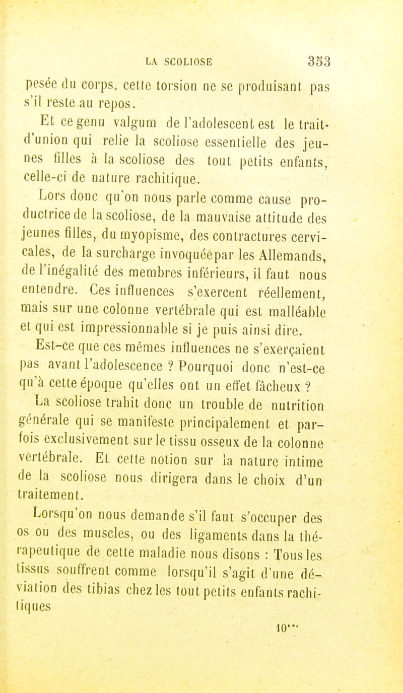 pesée du corps, cette torsion ne se produisant pas s'il reste au repos. Etcegenu valgum de l'adolescent est le trait- d'union qui relie la scoliose essentielle des jeu- nes filles à la scoliose des tout petits enfants, celle-ci de nature rachitique. Lors donc qu'on nous parle comme cause pro- ductrice de la scoliose, de la mauvaise attitude des jeunes filles, du myopisme, des contractures cervi- cales, de la surcharge invoquéepar les Allemands, de l'inégalité des membres inférieurs, il faut nous entendre. Ces influences s'exercent réellement, mais sur une colonne vertébrale qui est malléable et qui est impressionnable si je puis ainsi dire. Est-ce que ces mêmes influences ne s'exerçaient pas avant l'adolescence ? Pourquoi donc n'est-ce qu'à cette époque qu'elles ont un effet fâcheux ? La scoliose trahit donc un trouble de nutrition générale qui se manifeste principalement et par- fois exclusivement sur le tissu osseux de la colonne vertébrale. Et cette notion sur la nature intime de la scoliose nous dirigera dans le choix d'un traitement. Lorsqu'on nous demande s'il faut s'occuper des os ou des muscles, ou des ligaments dans la thé- rapeutique de cette maladie nous disons : Tous les tissus souffrent comme lorsqu'il s'agit d'une dé- viation des tibias chez les tout petits enfants rachi- liques 10