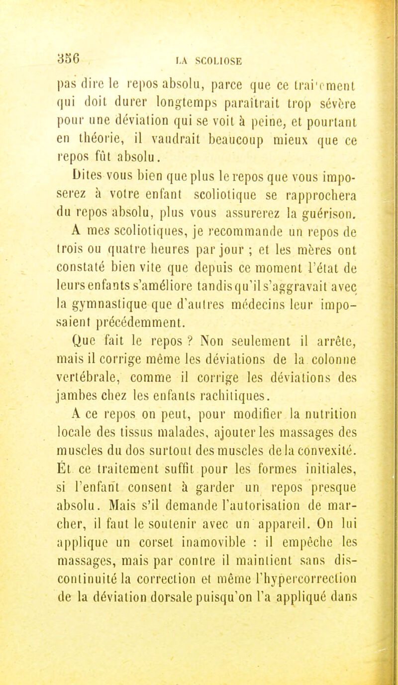 pas dire le repos absolu, parce que ce trai'ement qui doit durer longtemps paraîtrait trop sévère pour une déviation qui se voit à peine, et pourtant en théorie, il vaudrait beaucoup mieux que ce repos fût absolu. Dites vous bien que plus le repos que vous impo- serez à votre enfant scoliotique se rapprochera du repos absolu, plus vous assurerez la guérison. A mes scoliotiques, je recommande un repos de trois ou quatre heures par jour ; et les mères ont constaté bien vite que depuis ce moment l'état de leursenfants s'améliore tandis qu'il s'aggravait avec la gymnastique que d'autres médecins leur impo- saient précédemment. Que fait le repos ? Non seulement il arrête, mais il corrige même les déviations de la colonne vertébrale, comme il corrige les déviations des jambes chez les enfants racliiiiques. A ce repos on peut, pour modifier la nutrition locale des tissus malades, ajouter les massages des muscles du dos surtout des muscles de la convexité. Ét ce traitement suffit pour les formes initiales, si l'enfant consent à garder un repos presque absolu. Mais s'il demande l'autorisation de mar- cher, il faut le soutenir avec un appareil. On lui applique un corset inamovible : il empêche les massages, mais par contre il maintient sans dis- continuité la correction et même l'hypercorreclion de la déviation dorsale puisqu'on l'a appliqué dans