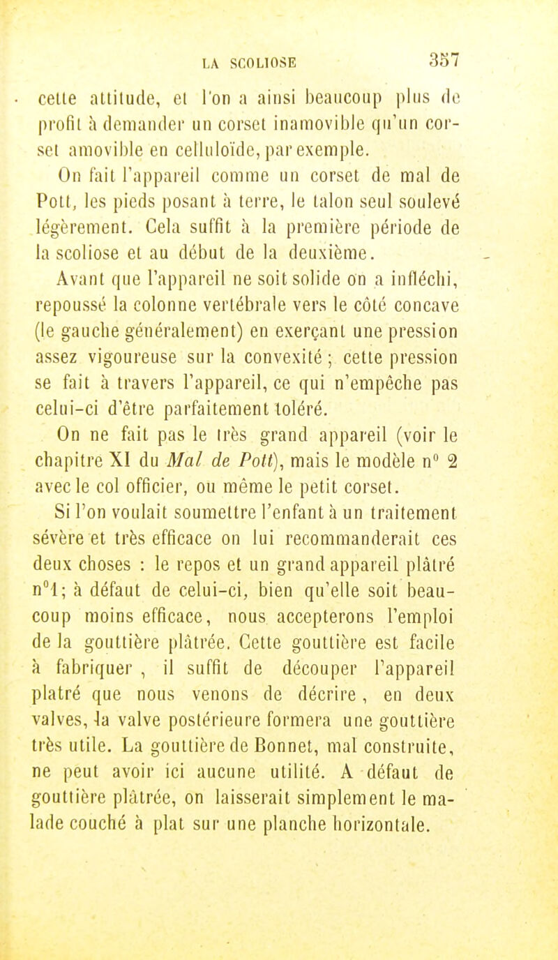 celte attitude, et l'on a ainsi beaucoup plus de profil à demander un corset inamovible qu'un cor- sel amovible en celluloïde, par exemple. On fait l'appareil comme un corset de mal de Potl, les pieds posant à terre, le talon seul soulevé légèrement. Cela suffit à la première période de la scoliose et au début de la deuxième. Avant que l'appareil ne soit solide on a infléchi, repoussé la colonne vertébrale vers le côté concave (le gauche généralement) en exerçant une pression assez vigoureuse sur la convexité ; cette pression se fait à travers l'appareil, ce qui n'empêche pas celui-ci d'être parfaitement toléré. On ne fait pas le très grand appareil (voir le chapitre XI du Mal de Pott), mais le modèle n° 2 avec le col officier, ou même le petit corset. Si l'on voulait soumettre l'enfant à un traitement sévère et très efficace on lui recommanderait ces deux choses : le repos et un grand appareil plâtré n°l; à défaut de celui-ci, bien qu'elle soit beau- coup moins efficace, nous accepterons l'emploi de la gouttière plâtrée. Cette gouttière est facile à fabriquer , il suffit de découper l'appareil plâtré que nous venons de décrire, en deux valves, 4a valve postérieure formera une gouttière très utile. La gouttière de Bonnet, mal construite, ne peut avoir ici aucune utilité. A défaut de gouttière plâtrée, on laisserait simplement le ma- lade couché à plat sur une planche horizontale.