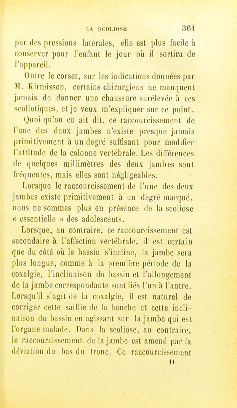 par des pressions latérales, elle est plus facile à conserver pour l'enfant le jour où il sortira de l'appareil. Outre le corset, sur les indications données par M. Kirmisson, certains chirurgiens ne manquent jamais de donner une chaussure surélevée h ces scoliotiques, et je veux m'expliquer sur ce point. Quoi qu'on en ait dit, ce raccourcissement de Tune des deux jambes n'existe presque jamais primitivement à un degré suffisant pour modifier l'attitude de la colonne vertébrale. Les différences de quelques millimètres des deux jambes sont fréquentes, mais elles sont négligeables. Lorsque le raccourcissement de l'une des deux jambes existe primitivement à un degré marqué, nous ne sommes plus en présence de la scoliose « essentielle » des adolescents. Lorsque, au contraire, ce raccourcissement est secondaire à l'affection vertébrale, il est certain que du côté où le bassin s'incline, la jambe sera plus longue, comme à la première période de la coxalgie, l'inclinaison du bassin et l'allongement de la jambe correspondante sont liés l'un a l'autre. Lorsqu'il s'agit de la coxalgie, il est naturel de corriger celte saillie de la hanche et cette incli- naison du bassin en agissant sur la jambe qui est. l'organe malade. Dans la scoliose, au contraire, le raccourcissement de la jambe est amené par la déviation du bas du tronc. Ce raccourcissement 11